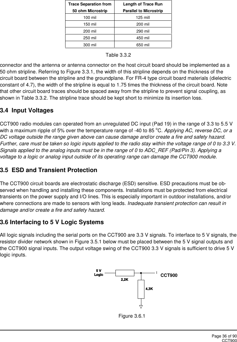 Page 36 of 90CCT900Trace Separation from50 ohm MicrostripLength of Trace RunParallel to Microstrip100 mil125 mill150 mil200 mil200 mil290 mil250 mil450 mil300 mil650 milTable 3.3.2connector and the antenna or antenna connector on the host circuit board should be implemented as a50 ohm stripline. Referring to Figure 3.3.1, the width of this stripline depends on the thickness of thecircuit board between the stripline and the groundplane. For FR-4 type circuit board materials (dielectricconstant of 4.7), the width of the stripline is equal to 1.75 times the thickness of the circuit board. Notethat other circuit board traces should be spaced away from the stripline to prevent signal coupling, asshown in Table 3.3.2. The stripline trace should be kept short to minimize its insertion loss.3.4 Input VoltagesCCT900 radio modules can operated from an unregulated DC input (Pad 19) in the range of 3.3 to 5.5 Vwith a maximum ripple of 5% over the temperature range of -40 to 85 oC. Applying AC, reverse DC, or aDC voltage outside the range given above can cause damage and/or create a fire and safety hazard.Further, care must be taken so logic inputs applied to the radio stay within the voltage range of 0 to 3.3 V.Signals applied to the analog inputs must be in the range of 0 to ADC_REF (Pad/Pin 3). Applying avoltage to a logic or analog input outside of its operating range can damage the CCT900 module.3.5 ESD and Transient ProtectionThe CCT900 circuit boards are electrostatic discharge (ESD) sensitive. ESD precautions must be ob-served when handling and installing these components. Installations must be protected from electricaltransients on the power supply and I/O lines. This is especially important in outdoor installations, and/orwhere connections are made to sensors with long leads. Inadequate transient protection can result indamage and/or create a fire and safety hazard.3.6 Interfacing to 5 V Logic SystemsAll logic signals including the serial ports on the CCT900 are 3.3 V signals. To interface to 5 V signals, theresistor divider network shown in Figure 3.5.1 below must be placed between the 5 V signal outputs andthe CCT900 signal inputs. The output voltage swing of the CCT900 3.3 V signals is sufficient to drive 5 Vlogic inputs.Figure 3.6.1CCT900