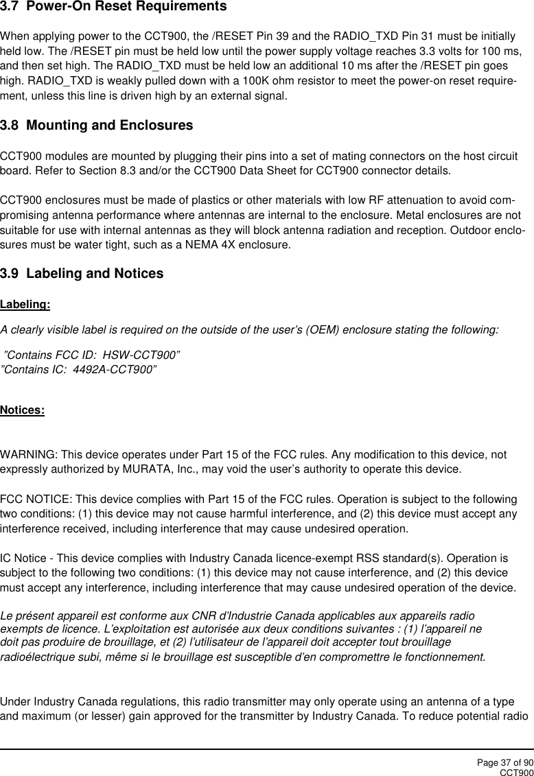 Page 37 of 90CCT9003.7 Power-On Reset RequirementsWhen applying power to the CCT900, the /RESET Pin 39 and the RADIO_TXD Pin 31 must be initiallyheld low. The /RESET pin must be held low until the power supply voltage reaches 3.3 volts for 100 ms,and then set high. The RADIO_TXD must be held low an additional 10 ms after the /RESET pin goeshigh. RADIO_TXD is weakly pulled down with a 100K ohm resistor to meet the power-on reset require-ment, unless this line is driven high by an external signal.3.8 Mounting and EnclosuresCCT900 modules are mounted by plugging their pins into a set of mating connectors on the host circuitboard. Refer to Section 8.3 and/or the CCT900 Data Sheet for CCT900 connector details.CCT900 enclosures must be made of plastics or other materials with low RF attenuation to avoid com-promising antenna performance where antennas are internal to the enclosure. Metal enclosures are notsuitable for use with internal antennas as they will block antenna radiation and reception. Outdoor enclo-sures must be water tight, such as a NEMA 4X enclosure.3.9  Labeling and NoticesLabeling:A clearly visible label is required on the outside of the user’s (OEM) enclosure stating the following:”Contains FCC ID:  HSW-CCT900””Contains IC:  4492A-CCT900”Notices:WARNING: This device operates under Part 15 of the FCC rules. Any modification to this device, notexpressly authorized by MURATA, Inc., may void the user’s authority to operate this device.FCC NOTICE: This device complies with Part 15 of the FCC rules. Operation is subject to the followingtwo conditions: (1) this device may not cause harmful interference, and (2) this device must accept anyinterference received, including interference that may cause undesired operation.IC Notice - This device complies with Industry Canada licence-exempt RSS standard(s). Operation issubject to the following two conditions: (1) this device may not cause interference, and (2) this devicemust accept any interference, including interference that may cause undesired operation of the device.Le présent appareil est conforme aux CNR d&apos;Industrie Canada applicables aux appareils radioexempts de licence. L&apos;exploitation est autorisée aux deux conditions suivantes : (1) l&apos;appareil nedoit pas produire de brouillage, et (2) l&apos;utilisateur de l&apos;appareil doit accepter tout brouillageradioélectrique subi, même si le brouillage est susceptible d&apos;en compromettre le fonctionnement.Under Industry Canada regulations, this radio transmitter may only operate using an antenna of a typeand maximum (or lesser) gain approved for the transmitter by Industry Canada. To reduce potential radio