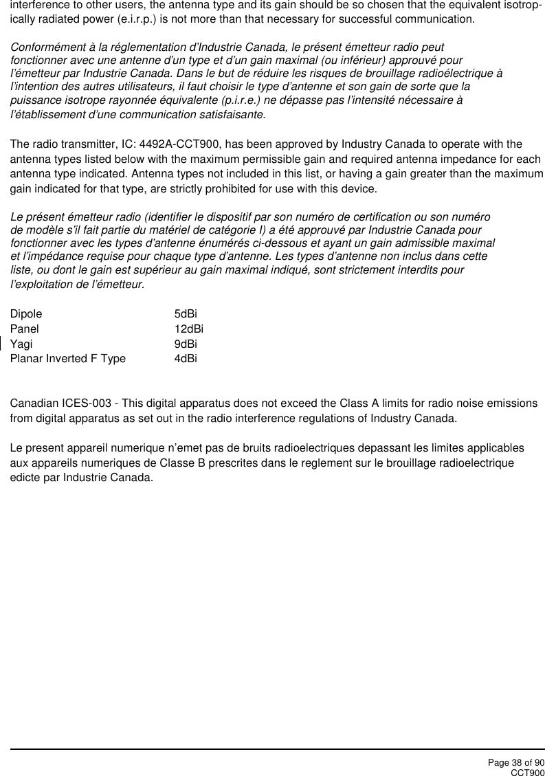Page 38 of 90CCT900interference to other users, the antenna type and its gain should be so chosen that the equivalent isotrop-ically radiated power (e.i.r.p.) is not more than that necessary for successful communication.Conformément à la réglementation d&apos;Industrie Canada, le présent émetteur radio peutfonctionner avec une antenne d&apos;un type et d&apos;un gain maximal (ou inférieur) approuvé pourl&apos;émetteur par Industrie Canada. Dans le but de réduire les risques de brouillage radioélectrique àl&apos;intention des autres utilisateurs, il faut choisir le type d&apos;antenne et son gain de sorte que lapuissance isotrope rayonnée équivalente (p.i.r.e.) ne dépasse pas l&apos;intensité nécessaire àl&apos;établissement d&apos;une communication satisfaisante.The radio transmitter, IC: 4492A-CCT900, has been approved by Industry Canada to operate with theantenna types listed below with the maximum permissible gain and required antenna impedance for eachantenna type indicated. Antenna types not included in this list, or having a gain greater than the maximumgain indicated for that type, are strictly prohibited for use with this device.Le présent émetteur radio (identifier le dispositif par son numéro de certification ou son numérode modèle s&apos;il fait partie du matériel de catégorie I) a été approuvé par Industrie Canada pourfonctionner avec les types d&apos;antenne énumérés ci-dessous et ayant un gain admissible maximalet l&apos;impédance requise pour chaque type d&apos;antenne. Les types d&apos;antenne non inclus dans cetteliste, ou dont le gain est supérieur au gain maximal indiqué, sont strictement interdits pourl&apos;exploitation de l&apos;émetteur.Dipole 5dBiPanel 12dBiYagi 9dBiPlanar Inverted F Type 4dBiCanadian ICES-003 - This digital apparatus does not exceed the Class A limits for radio noise emissionsfrom digital apparatus as set out in the radio interference regulations of Industry Canada.Le present appareil numerique n’emet pas de bruits radioelectriques depassant les limites applicablesaux appareils numeriques de Classe B prescrites dans le reglement sur le brouillage radioelectriqueedicte par Industrie Canada.