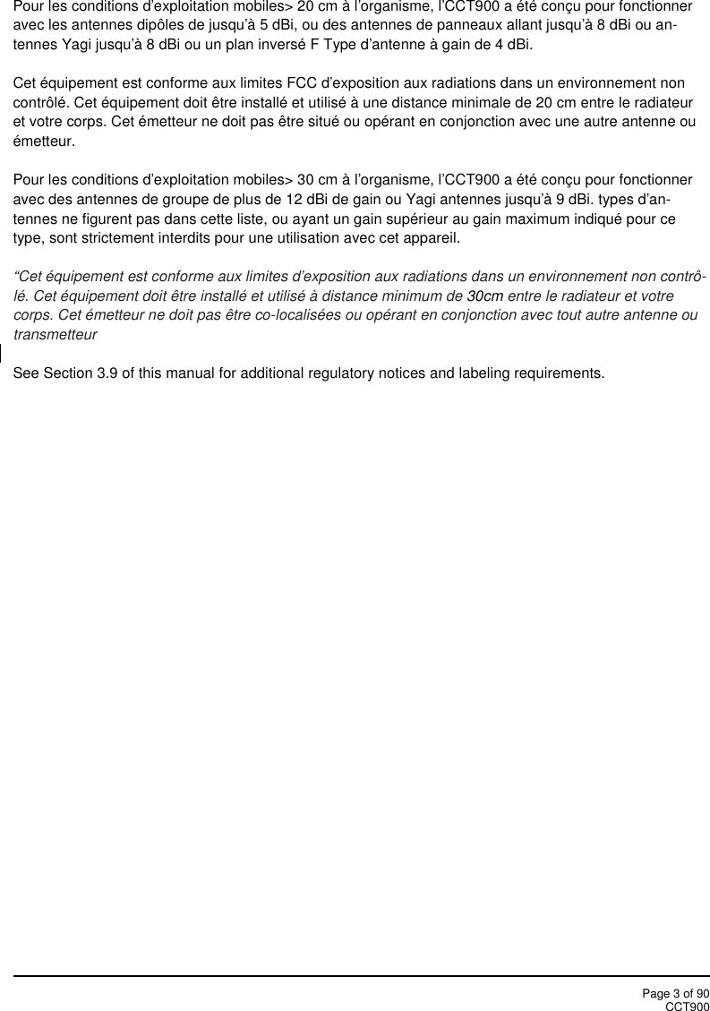 Page 3 of 90CCT900Pour les conditions d&apos;exploitation mobiles&gt; 20 cm à l&apos;organisme, l&apos;CCT900 a été conçu pour fonctionneravec les antennes dipôles de jusqu&apos;à 5 dBi, ou des antennes de panneaux allant jusqu&apos;à 8 dBi ou an-tennes Yagi jusqu&apos;à 8 dBi ou un plan inversé F Type d&apos;antenne à gain de 4 dBi.Cet équipement est conforme aux limites FCC d&apos;exposition aux radiations dans un environnement noncontrôlé. Cet équipement doit être installé et utilisé à une distance minimale de 20 cm entre le radiateuret votre corps. Cet émetteur ne doit pas être situé ou opérant en conjonction avec une autre antenne ouémetteur.Pour les conditions d&apos;exploitation mobiles&gt; 30 cm à l&apos;organisme, l&apos;CCT900 a été conçu pour fonctionneravec des antennes de groupe de plus de 12 dBi de gain ou Yagi antennes jusqu&apos;à 9 dBi. types d&apos;an-tennes ne figurent pas dans cette liste, ou ayant un gain supérieur au gain maximum indiqué pour cetype, sont strictement interdits pour une utilisation avec cet appareil.“Cet équipement est conforme aux limites d&apos;exposition aux radiations dans un environnement non contrô-lé. Cet équipement doit être installé et utilisé à distance minimum de 30cm entre le radiateur et votrecorps. Cet émetteur ne doit pas être co-localisées ou opérant en conjonction avec tout autre antenne outransmetteurSee Section 3.9 of this manual for additional regulatory notices and labeling requirements.