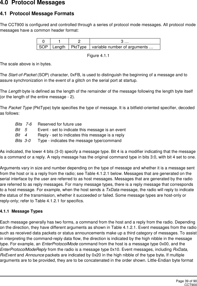Page 39 of 90CCT9004.0 Protocol Messages4.1 Protocol Message FormatsThe CCT900 is configured and controlled through a series of protocol mode messages. All protocol modemessages have a common header format:0123 …SOPLengthPktTypevariable number of arguments …Figure 4.1.1The scale above is in bytes.The Start-of-Packet (SOP) character, 0xFB, is used to distinguish the beginning of a message and toassure synchronization in the event of a glitch on the serial port at startup.The Length byte is defined as the length of the remainder of the message following the length byte itself(or the length of the entire message - 2).The Packet Type (PktType) byte specifies the type of message. It is a bitfield-oriented specifier, decodedas follows:Bits 7-6 Reserved for future useBit    5 Event - set to indicate this message is an eventBit 4 Reply - set to indicates this message is a replyBits 3-0 Type - indicates the message type/commandAs indicated, the lower 4 bits (3-0) specify a message type. Bit 4 is a modifier indicating that the messageis a command or a reply. A reply message has the original command type in bits 3:0, with bit 4 set to one.Arguments vary in size and number depending on the type of message and whether it is a message sentfrom the host or is a reply from the radio; see Table 4.1.2.1 below. Messages that are generated on theserial interface by the user are referred to as host messages. Messages that are generated by the radioare referred to as reply messages. For many message types, there is a reply message that correspondsto a host message. For example, when the host sends a TxData message, the radio will reply to indicatethe status of the transmission, whether it succeeded or failed. Some message types are host-only orreply-only; refer to Table 4.1.2.1 for specifics.4.1.1 Message TypesEach message generally has two forms, a command from the host and a reply from the radio. Dependingon the direction, they have different arguments as shown in Table 4.1.2.1. Event messages from the radiosuch as received data packets or status announcements make up a third category of messages. To assistin interpreting the command-reply data flow, the direction is indicated by the high nibble in the messagetype. For example, an EnterProtocolMode command from the host is a message type 0x00, and theEnterProtocolModeReply from the radio is a message type 0x10. Event messages, including RxData,RxEvent and Announce packets are indicated by 0x20 in the high nibble of the type byte.If multiplearguments are to be provided, they are to be concatenated in the order shown. Little-Endian byte format