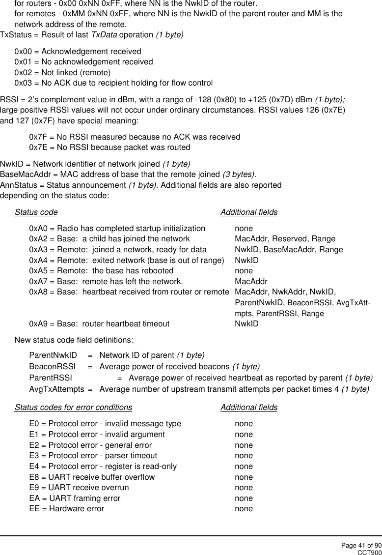 Page 41 of 90CCT900for routers - 0x00 0xNN 0xFF, where NN is the NwkID of the router.for remotes - 0xMM 0xNN 0xFF, where NN is the NwkID of the parent router and MM is thenetwork address of the remote.TxStatus = Result of last TxData operation (1 byte)0x00 = Acknowledgement received0x01 = No acknowledgement received0x02 = Not linked (remote)0x03 = No ACK due to recipient holding for flow controlRSSI = 2’s complement value in dBm, with a range of -128 (0x80) to +125 (0x7D) dBm (1 byte);large positive RSSI values will not occur under ordinary circumstances. RSSI values 126 (0x7E)and 127 (0x7F) have special meaning:0x7F = No RSSI measured because no ACK was received0x7E = No RSSI because packet was routedNwkID = Network identifier of network joined (1 byte)BaseMacAddr = MAC address of base that the remote joined (3 bytes).AnnStatus = Status announcement (1 byte). Additional fields are also reporteddepending on the status code:Status code Additional fields0xA0 = Radio has completed startup initialization none0xA2 = Base:  a child has joined the network MacAddr, Reserved, Range0xA3 = Remote:  joined a network, ready for data NwkID, BaseMacAddr, Range0xA4 = Remote:  exited network (base is out of range) NwkID0xA5 = Remote:  the base has rebooted none0xA7 = Base:  remote has left the network. MacAddr0xA8 = Base:  heartbeat received from router or remote MacAddr, NwkAddr, NwkID,ParentNwkID, BeaconRSSI, AvgTxAtt-mpts, ParentRSSI, Range0xA9 = Base:  router heartbeat timeout NwkIDNew status code field definitions:ParentNwkID =   Network ID of parent (1 byte)BeaconRSSI =   Average power of received beacons (1 byte)ParentRSSI =   Average power of received heartbeat as reported by parent (1 byte)AvgTxAttempts =   Average number of upstream transmit attempts per packet times 4 (1 byte)Status codes for error conditions Additional fieldsE0 = Protocol error - invalid message type noneE1 = Protocol error - invalid argument noneE2 = Protocol error - general error noneE3 = Protocol error - parser timeout noneE4 = Protocol error - register is read-only noneE8 = UART receive buffer overflow noneE9 = UART receive overrun noneEA = UART framing error noneEE = Hardware error none