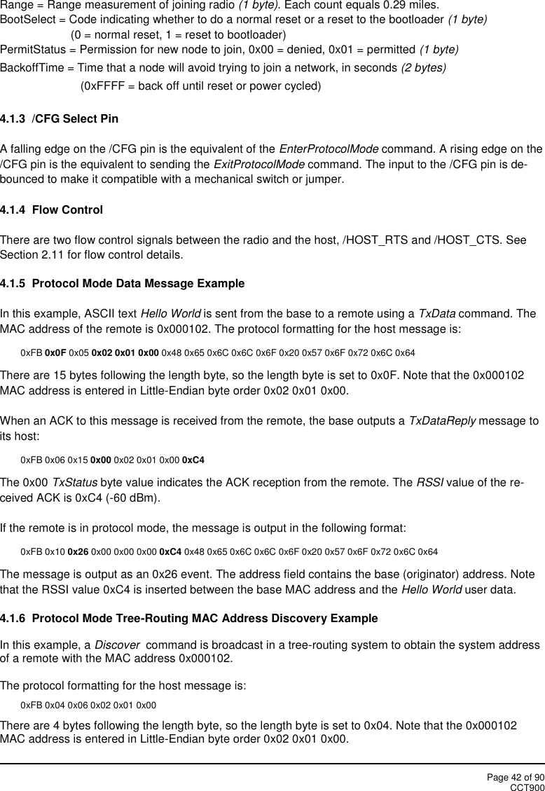 Page 42 of 90CCT900Range = Range measurement of joining radio (1 byte). Each count equals 0.29 miles.BootSelect = Code indicating whether to do a normal reset or a reset to the bootloader (1 byte)(0 = normal reset, 1 = reset to bootloader)PermitStatus = Permission for new node to join, 0x00 = denied, 0x01 = permitted (1 byte)BackoffTime = Time that a node will avoid trying to join a network, in seconds (2 bytes)(0xFFFF = back off until reset or power cycled)4.1.3 /CFG Select PinA falling edge on the /CFG pin is the equivalent of the EnterProtocolMode command. A rising edge on the/CFG pin is the equivalent to sending the ExitProtocolMode command. The input to the /CFG pin is de-bounced to make it compatible with a mechanical switch or jumper.4.1.4 Flow ControlThere are two flow control signals between the radio and the host, /HOST_RTS and /HOST_CTS. SeeSection 2.11 for flow control details.4.1.5 Protocol Mode Data Message ExampleIn this example, ASCII text Hello World is sent from the base to a remote using a TxData command. TheMAC address of the remote is 0x000102. The protocol formatting for the host message is:0xFB 0x0F 0x05 0x02 0x01 0x00 0x48 0x65 0x6C 0x6C 0x6F 0x20 0x57 0x6F 0x72 0x6C 0x64There are 15 bytes following the length byte, so the length byte is set to 0x0F. Note that the 0x000102MAC address is entered in Little-Endian byte order 0x02 0x01 0x00.When an ACK to this message is received from the remote, the base outputs a TxDataReply message toits host:0xFB 0x06 0x15 0x00 0x02 0x01 0x00 0xC4The 0x00 TxStatus byte value indicates the ACK reception from the remote. The RSSI value of the re-ceived ACK is 0xC4 (-60 dBm).If the remote is in protocol mode, the message is output in the following format:0xFB 0x10 0x26 0x00 0x00 0x00 0xC4 0x48 0x65 0x6C 0x6C 0x6F 0x20 0x57 0x6F 0x72 0x6C 0x64The message is output as an 0x26 event. The address field contains the base (originator) address. Notethat the RSSI value 0xC4 is inserted between the base MAC address and the Hello World user data.4.1.6  Protocol Mode Tree-Routing MAC Address Discovery ExampleIn this example, a Discover command is broadcast in a tree-routing system to obtain the system addressof a remote with the MAC address 0x000102.The protocol formatting for the host message is:0xFB 0x04 0x06 0x02 0x01 0x00There are 4 bytes following the length byte, so the length byte is set to 0x04. Note that the 0x000102MAC address is entered in Little-Endian byte order 0x02 0x01 0x00.