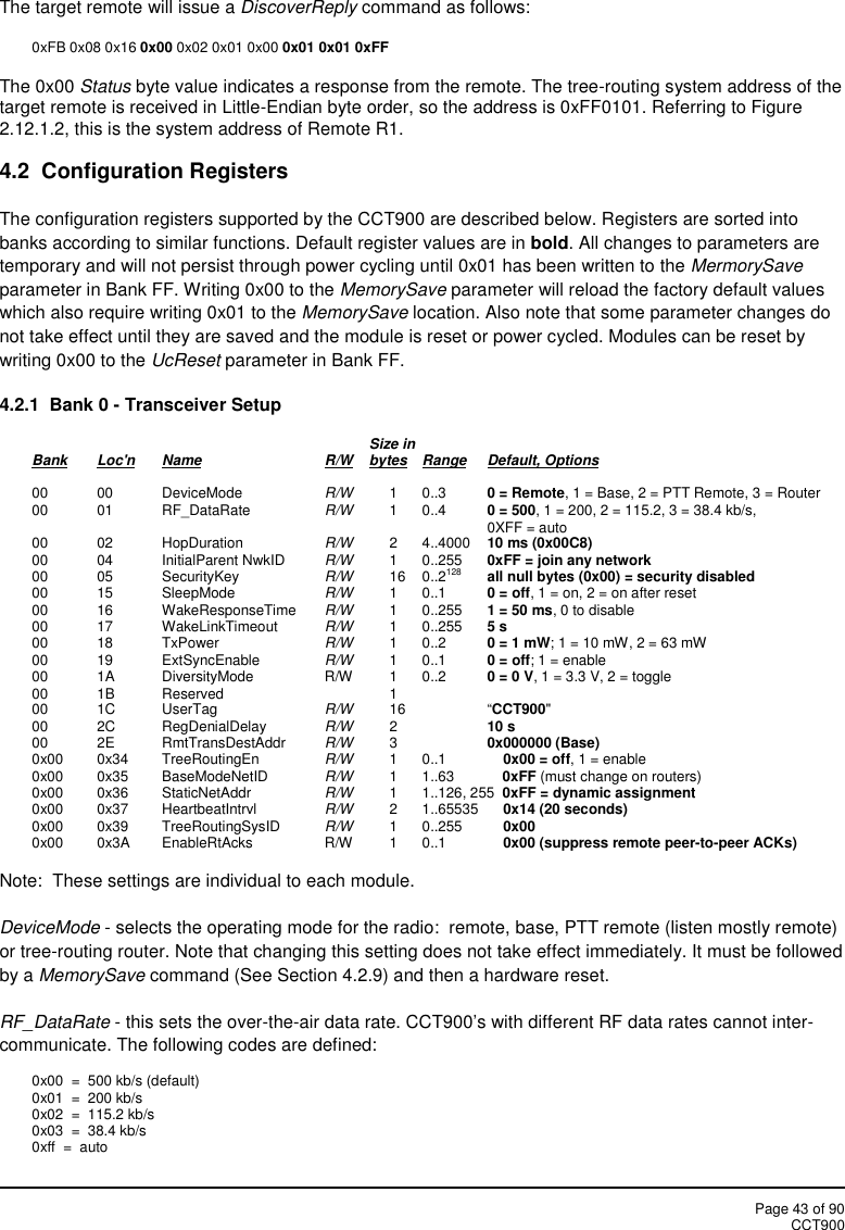 Page 43 of 90CCT900The target remote will issue a DiscoverReply command as follows:0xFB 0x08 0x16 0x00 0x02 0x01 0x00 0x01 0x01 0xFFThe 0x00 Status byte value indicates a response from the remote. The tree-routing system address of thetarget remote is received in Little-Endian byte order, so the address is 0xFF0101. Referring to Figure2.12.1.2, this is the system address of Remote R1.4.2 Configuration RegistersThe configuration registers supported by the CCT900 are described below. Registers are sorted intobanks according to similar functions. Default register values are in bold. All changes to parameters aretemporary and will not persist through power cycling until 0x01 has been written to the MermorySaveparameter in Bank FF. Writing 0x00 to the MemorySave parameter will reload the factory default valueswhich also require writing 0x01 to the MemorySave location. Also note that some parameter changes donot take effect until they are saved and the module is reset or power cycled. Modules can be reset bywriting 0x00 to the UcReset parameter in Bank FF.4.2.1 Bank 0 - Transceiver SetupSize inBank Loc&apos;n Name R/W bytes Range Default, Options00 00 DeviceMode R/W 1 0..3 0 = Remote, 1 = Base, 2 = PTT Remote, 3 = Router00 01 RF_DataRate R/W 1 0..4 0 = 500, 1 = 200, 2 = 115.2, 3 = 38.4 kb/s,0XFF = auto00 02 HopDuration R/W 2 4..4000 10 ms (0x00C8)00 04 InitialParent NwkID R/W 1 0..255 0xFF = join any network00 05 SecurityKey R/W 16 0..2128 all null bytes (0x00) = security disabled00 15 SleepMode R/W 1 0..1 0 = off, 1 = on, 2 = on after reset00 16 WakeResponseTime R/W 1 0..255 1 = 50 ms, 0 to disable00 17 WakeLinkTimeout R/W 1 0..255 5 s00 18 TxPower R/W 1 0..2 0 = 1 mW; 1 = 10 mW, 2 = 63 mW00 19 ExtSyncEnable R/W 1 0..1 0 = off; 1 = enable00 1A DiversityMode R/W 1 0..2 0 = 0 V, 1 = 3.3 V, 2 = toggle00 1B Reserved 100 1C UserTag R/W 16 “CCT900&quot;00 2C RegDenialDelay R/W 210 s00 2E RmtTransDestAddr R/W 30x000000 (Base)0x00 0x34 TreeRoutingEn R/W 1 0..1 0x00 = off, 1 = enable0x00 0x35 BaseModeNetID R/W 1 1..63 0xFF (must change on routers)0x00 0x36 StaticNetAddr R/W 1 1..126, 255 0xFF = dynamic assignment0x00 0x37 HeartbeatIntrvl R/W 2 1..65535 0x14 (20 seconds)0x00 0x39 TreeRoutingSysID R/W 1 0..255 0x000x00 0x3A EnableRtAcks R/W 1 0..1 0x00 (suppress remote peer-to-peer ACKs)Note:  These settings are individual to each module.DeviceMode - selects the operating mode for the radio:  remote, base, PTT remote (listen mostly remote)or tree-routing router. Note that changing this setting does not take effect immediately. It must be followedby a MemorySave command (See Section 4.2.9) and then a hardware reset.RF_DataRate - this sets the over-the-air data rate. CCT900’s with different RF data rates cannot inter-communicate. The following codes are defined:0x00  =  500 kb/s (default)0x01  =  200 kb/s0x02  =  115.2 kb/s0x03  =  38.4 kb/s0xff  =  auto