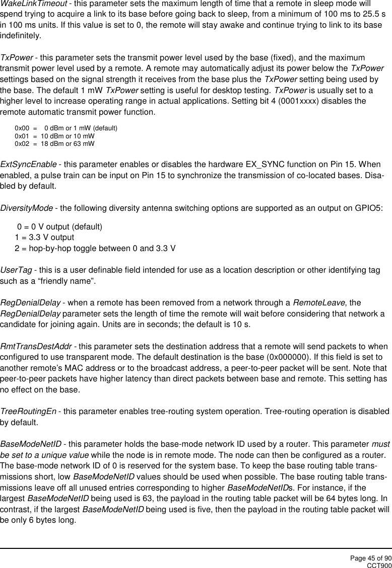 Page 45 of 90CCT900WakeLinkTimeout - this parameter sets the maximum length of time that a remote in sleep mode willspend trying to acquire a link to its base before going back to sleep, from a minimum of 100 ms to 25.5 sin 100 ms units. If this value is set to 0, the remote will stay awake and continue trying to link to its baseindefinitely.TxPower - this parameter sets the transmit power level used by the base (fixed), and the maximumtransmit power level used by a remote. A remote may automatically adjust its power below the TxPowersettings based on the signal strength it receives from the base plus the TxPower setting being used bythe base. The default 1 mW TxPower setting is useful for desktop testing. TxPower is usually set to ahigher level to increase operating range in actual applications. Setting bit 4 (0001xxxx) disables theremote automatic transmit power function.0x00  = 0 dBm or 1 mW (default)0x01 = 10 dBm or 10 mW0x02 = 18 dBm or 63 mWExtSyncEnable - this parameter enables or disables the hardware EX_SYNC function on Pin 15. Whenenabled, a pulse train can be input on Pin 15 to synchronize the transmission of co-located bases. Disa-bled by default.DiversityMode - the following diversity antenna switching options are supported as an output on GPIO5:0 = 0 V output (default)1 = 3.3 V output2 = hop-by-hop toggle between 0 and 3.3 VUserTag - this is a user definable field intended for use as a location description or other identifying tagsuch as a “friendly name”.RegDenialDelay - when a remote has been removed from a network through a RemoteLeave, theRegDenialDelay parameter sets the length of time the remote will wait before considering that network acandidate for joining again. Units are in seconds; the default is 10 s.RmtTransDestAddr - this parameter sets the destination address that a remote will send packets to whenconfigured to use transparent mode. The default destination is the base (0x000000). If this field is set toanother remote&apos;s MAC address or to the broadcast address, a peer-to-peer packet will be sent. Note thatpeer-to-peer packets have higher latency than direct packets between base and remote. This setting hasno effect on the base.TreeRoutingEn - this parameter enables tree-routing system operation. Tree-routing operation is disabledby default.BaseModeNetID - this parameter holds the base-mode network ID used by a router. This parameter mustbe set to a unique value while the node is in remote mode. The node can then be configured as a router.The base-mode network ID of 0 is reserved for the system base. To keep the base routing table trans-missions short, low BaseModeNetID values should be used when possible. The base routing table trans-missions leave off all unused entries corresponding to higher BaseModeNetIDs. For instance, if thelargest BaseModeNetID being used is 63, the payload in the routing table packet will be 64 bytes long. Incontrast, if the largest BaseModeNetID being used is five, then the payload in the routing table packet willbe only 6 bytes long.
