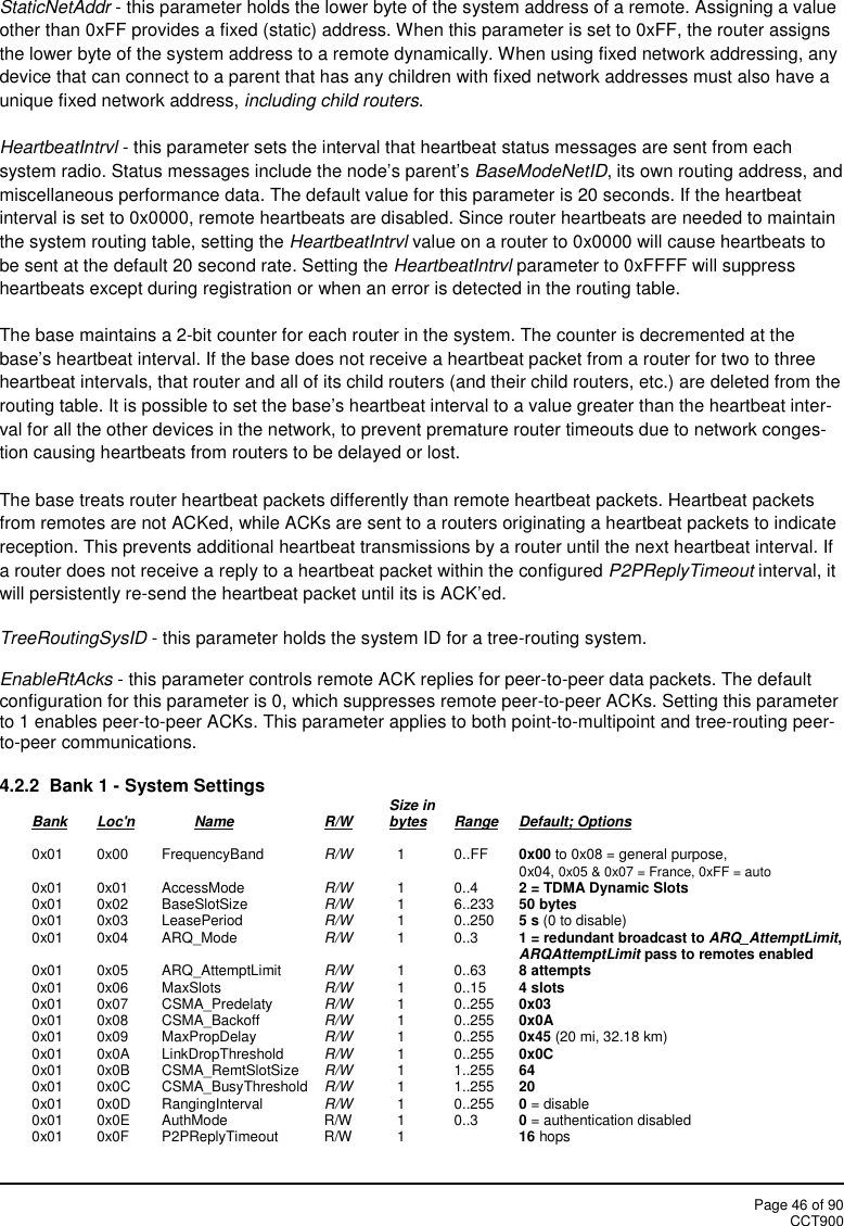 Page 46 of 90CCT900StaticNetAddr - this parameter holds the lower byte of the system address of a remote. Assigning a valueother than 0xFF provides a fixed (static) address. When this parameter is set to 0xFF, the router assignsthe lower byte of the system address to a remote dynamically. When using fixed network addressing, anydevice that can connect to a parent that has any children with fixed network addresses must also have aunique fixed network address, including child routers.HeartbeatIntrvl - this parameter sets the interval that heartbeat status messages are sent from eachsystem radio. Status messages include the node’s parent’s BaseModeNetID, its own routing address, andmiscellaneous performance data. The default value for this parameter is 20 seconds. If the heartbeatinterval is set to 0x0000, remote heartbeats are disabled. Since router heartbeats are needed to maintainthe system routing table, setting the HeartbeatIntrvl value on a router to 0x0000 will cause heartbeats tobe sent at the default 20 second rate. Setting the HeartbeatIntrvl parameter to 0xFFFF will suppressheartbeats except during registration or when an error is detected in the routing table.The base maintains a 2-bit counter for each router in the system. The counter is decremented at thebase’s heartbeat interval. If the base does not receive a heartbeat packet from a router for two to threeheartbeat intervals, that router and all of its child routers (and their child routers, etc.) are deleted from therouting table. It is possible to set the base’s heartbeat interval to a value greater than the heartbeat inter-val for all the other devices in the network, to prevent premature router timeouts due to network conges-tion causing heartbeats from routers to be delayed or lost.The base treats router heartbeat packets differently than remote heartbeat packets. Heartbeat packetsfrom remotes are not ACKed, while ACKs are sent to a routers originating a heartbeat packets to indicatereception. This prevents additional heartbeat transmissions by a router until the next heartbeat interval. Ifa router does not receive a reply to a heartbeat packet within the configured P2PReplyTimeout interval, itwill persistently re-send the heartbeat packet until its is ACK’ed.TreeRoutingSysID - this parameter holds the system ID for a tree-routing system.EnableRtAcks - this parameter controls remote ACK replies for peer-to-peer data packets. The defaultconfiguration for this parameter is 0, which suppresses remote peer-to-peer ACKs. Setting this parameterto 1 enables peer-to-peer ACKs. This parameter applies to both point-to-multipoint and tree-routing peer-to-peer communications.4.2.2 Bank 1 - System Settings Size inBank Loc&apos;n Name R/W bytes Range Default; Options0x01 0x00 FrequencyBand R/W 1 0..FF 0x00 to 0x08 = general purpose,0x04, 0x05 &amp; 0x07 = France, 0xFF = auto0x01 0x01 AccessMode R/W 1 0..4 2 = TDMA Dynamic Slots0x01 0x02 BaseSlotSize R/W 1 6..233 50 bytes0x01 0x03 LeasePeriod R/W 1 0..250 5 s (0 to disable)0x01 0x04 ARQ_Mode R/W 1 0..3 1 = redundant broadcast to ARQ_AttemptLimit,ARQAttemptLimit pass to remotes enabled0x01 0x05 ARQ_AttemptLimit R/W 1 0..63 8 attempts0x01 0x06 MaxSlots R/W 1 0..15 4 slots0x01 0x07 CSMA_Predelaty R/W 1 0..255 0x030x01 0x08 CSMA_Backoff R/W 1 0..255 0x0A0x01 0x09 MaxPropDelay R/W 1 0..255 0x45 (20 mi, 32.18 km)0x01 0x0A LinkDropThreshold R/W 1 0..255 0x0C0x01 0x0B CSMA_RemtSlotSize R/W 1 1..255 640x01 0x0C CSMA_BusyThreshold R/W 1 1..255 200x01 0x0D RangingInterval R/W 1 0..255 0= disable0x01 0x0E AuthMode R/W 1 0..3 0= authentication disabled0x01 0x0F P2PReplyTimeout R/W 1 16 hops