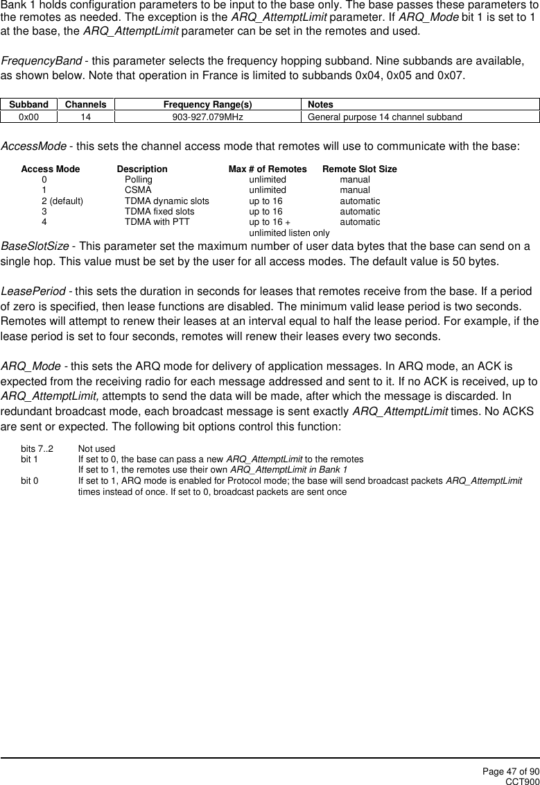 Page 47 of 90CCT900Bank 1 holds configuration parameters to be input to the base only. The base passes these parameters tothe remotes as needed. The exception is the ARQ_AttemptLimit parameter. If ARQ_Mode bit 1 is set to 1at the base, the ARQ_AttemptLimit parameter can be set in the remotes and used.FrequencyBand - this parameter selects the frequency hopping subband. Nine subbands are available,as shown below. Note that operation in France is limited to subbands 0x04, 0x05 and 0x07.SubbandChannelsFrequency Range(s)Notes0x0014903-927.079MHzGeneral purpose 14 channel subbandAccessMode - this sets the channel access mode that remotes will use to communicate with the base:Access Mode Description Max # of Remotes Remote Slot Size0 Polling unlimited manual1 CSMA unlimited manual2 (default) TDMA dynamic slots up to 16 automatic3 TDMA fixed slots up to 16 automatic4 TDMA with PTT up to 16 + automaticunlimited listen onlyBaseSlotSize - This parameter set the maximum number of user data bytes that the base can send on asingle hop. This value must be set by the user for all access modes. The default value is 50 bytes.LeasePeriod - this sets the duration in seconds for leases that remotes receive from the base. If a periodof zero is specified, then lease functions are disabled. The minimum valid lease period is two seconds.Remotes will attempt to renew their leases at an interval equal to half the lease period. For example, if thelease period is set to four seconds, remotes will renew their leases every two seconds.ARQ_Mode - this sets the ARQ mode for delivery of application messages. In ARQ mode, an ACK isexpected from the receiving radio for each message addressed and sent to it. If no ACK is received, up toARQ_AttemptLimit, attempts to send the data will be made, after which the message is discarded. Inredundant broadcast mode, each broadcast message is sent exactly ARQ_AttemptLimit times. No ACKSare sent or expected. The following bit options control this function:bits 7..2 Not usedbit 1 If set to 0, the base can pass a new ARQ_AttemptLimit to the remotesIf set to 1, the remotes use their own ARQ_AttemptLimit in Bank 1bit 0 If set to 1, ARQ mode is enabled for Protocol mode; the base will send broadcast packets ARQ_AttemptLimittimes instead of once. If set to 0, broadcast packets are sent once