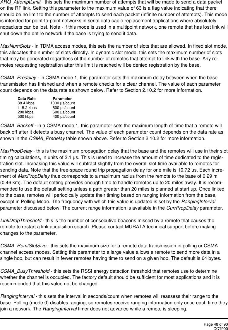 Page 48 of 90CCT900ARQ_AttemptLimit - this sets the maximum number of attempts that will be made to send a data packeton the RF link. Setting this parameter to the maximum value of 63 is a flag value indicating that thereshould be no limit to the number of attempts to send each packet (infinite number of attempts). This modeis intended for point-to-point networks in serial data cable replacement applications where absolutelynopackets can be lost. Note - if this mode is used in a multipoint network, one remote that has lost link willshut down the entire network if the base is trying to send it data.MaxNumSlots - in TDMA access modes, this sets the number of slots that are allowed. In fixed slot mode,this allocates the number of slots directly. In dynamic slot mode, this sets the maximum number of slotsthat may be generated regardless of the number of remotes that attempt to link with the base. Any re-motes requesting registration after this limit is reached will be denied registration by the base.CSMA_Predelay - in CSMA mode 1, this parameter sets the maximum delay between when the basetransmission has finished and when a remote checks for a clear channel. The value of each parametercount depends on the data rate as shown below. Refer to Section 2.10.2 for more information.Data Rate Parameter38.4 kbps 1000 µs/count115.2 kbps 800 µs/count200 kbps 600 µs/count500 kbps 400 µs/countCSMA_Backoff - in a CSMA mode 1, this parameter sets the maximum length of time that a remote willback off after it detects a busy channel. The value of each parameter count depends on the data rate asshown in the CSMA_Predelay table shown above. Refer to Section 2.10.2 for more information.MaxPropDelay - this is the maximum propagation delay that the base and the remotes will use in their slottiming calculations, in units of 3.1 µs. This is used to increase the amount of time dedicated to the regis-tration slot. Increasing this value will subtract slightly from the overall slot time available to remotes forsending data. Note that the free-space round trip propagation delay for one mile is 10.72 µs. Each incre-ment of MaxPropDelay thus corresponds to a maximum radius from the remote to the base of 0.29 mi(0.46 km). The default setting provides enough time to handle remotes up to 20 miles away. It is recom-mended to use the default setting unless a path greater than 20 miles is planned at start up. Once linkedto the base, remotes will periodically update their timing based on ranging information from the base,except in Polling Mode. The frequency with which this value is updated is set by the RangingIntervalparameter discussed below. The current range information is available in the CurrPropDelay parameter.LinkDropThreshold - this is the number of consecutive beacons missed by a remote that causes theremote to restart a link acquisition search. Please contact MURATA technical support before makingchanges to the parameter.CSMA_RemtSlotSize - this sets the maximum size for a remote data transmission in polling or CSMAchannel access modes. Setting this parameter to a large value allows a remote to send more data in asingle hop, but can result in fewer remotes having time to send on a given hop. The default is 64 bytes.CSMA_BusyThreshold - this sets the RSSI energy detection threshold that remotes use to determinewhether the channel is occupied. The factory default should be sufficient for most applications and it isrecommended that this value not be changed.RangingInterval - this sets the interval in seconds/count when remotes will reassess their range to thebase. Polling (mode 0) disables ranging, so remotes receive ranging information only once each time theyjoin a network. The RangingInterval timer does not advance while a remote is sleeping.