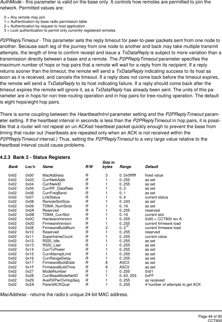 Page 49 of 90CCT900AuthMode - this parameter is valid on the base only. It controls how remotes are permitted to join thenetwork. Permitted values are:0 = Any remote may join1 = Authentication by base radio permission table2 = Authentication by request to host application3 = Lock authentication to permit only currently registered remotesP2PReplyTimeout - This parameter sets the reply timeout for peer-to-peer packets sent from one node toanother. Because each leg of the journey from one node to another and back may take multiple transmitattempts, the length of time to confirm receipt and issue a TxDataReply is subject to more variation than atransmission directly between a base and a remote. The P2PReplyTimeout parameter specifies themaximum number of hops or hop pairs that a remote will wait for a reply from its recipient. If a replyreturns sooner than the timeout, the remote will send a TxDataReply indicating success to its host assoon as it is received, and cancels the timeout. If a reply does not come back before the timeout expires,the remote will send a TxDataReply to its host indicating failure. If a reply should come back after thetimeout expires the remote will ignore it, as a TxDataReply has already been sent. The units of this pa-rameter are in hops for non tree-routing operation and in hop pairs for tree-routing operation. The defaultis eight hops/eight hop pairs.There is some coupling between the HeartbeatIntrvl parameter setting and the P2PReplyTimeout param-eter setting. If the heartbeat interval in seconds is less than the P2PReplyTimeout in hop pairs, it is possi-ble that a router will not repeat an un-ACKed heartbeat packet quickly enough to prevent the base fromtiming that router out (heartbeats are repeated only when an ACK is not received within theP2PReplyTimeout interval.) Thus, setting the P2PReplyTimeout to a very large value relative to theheartbeat interval could cause problems.4.2.3  Bank 2 - Status Registers Size inBank       Loc&apos;n Name R/W bytes Range Default0x02 0x00 MacAddress R3 0..0x0ffffff fixed value0x02 0x03 CurrNwkAddr R1 0..255 as set0x02 0x04 CurrNwkID R1 0..255 as set0x02 0x05 CurrRF_DataRate R1 0..3 as set0x02 0x06 CurrFreqBand R1 0..1 as set0x02 0x07 LinkStatus R1 0..4 current status0x02 0x08 RemoteSlotSize R1 0..243 as set0x02 0x09 TDMA_NumSlots R1 0..16 as set0x02 0x0A Reserved R1 0..255 reserved0x02 0x0B TDMA_CurrSlot R1 0..16 current slot0x02 0x0C HardwareVersion R1 0..255 0x00 = CCT900 rev A0x02 0x0D FirmwareVersion R1 0..255 current firmware load0x02 0x0E FirmwareBuildNum R2 0..216 current firmware load0x02 0x10 Reserved R1 0..255 reserved0x02 0x11 SuperframeCount R1 0..255 current value0x02 0x12 RSSI_Idle R1 0..255 as set0x02 0x13 RSSI_Last R1 0..255 as set0x02 0x14 CurrTxPower R1 0..255 as set0x02 0x15 CurrAttemptLimit R1 0..255 as set0x02 0x16 CurrRangeDelay R1 0..255 as set0x02 0x17 FirmwareBuildDate R8 ASCII as set0x02 0x1F FirmwareBuildTime R8 ASCII as set0x02 0x27 ModelNumber R1 0..255 0x010x02 0x28 CurrBaseModeNetID R1 0..63, 255 0xFF0x02 0x29 AveRXPwrOvHopSeq R1 0..255 as received0x02 0x2A ParentACKQual R1 0..255 4*number of attempts to get ACKMacAddress - returns the radio&apos;s unique 24-bit MAC address.