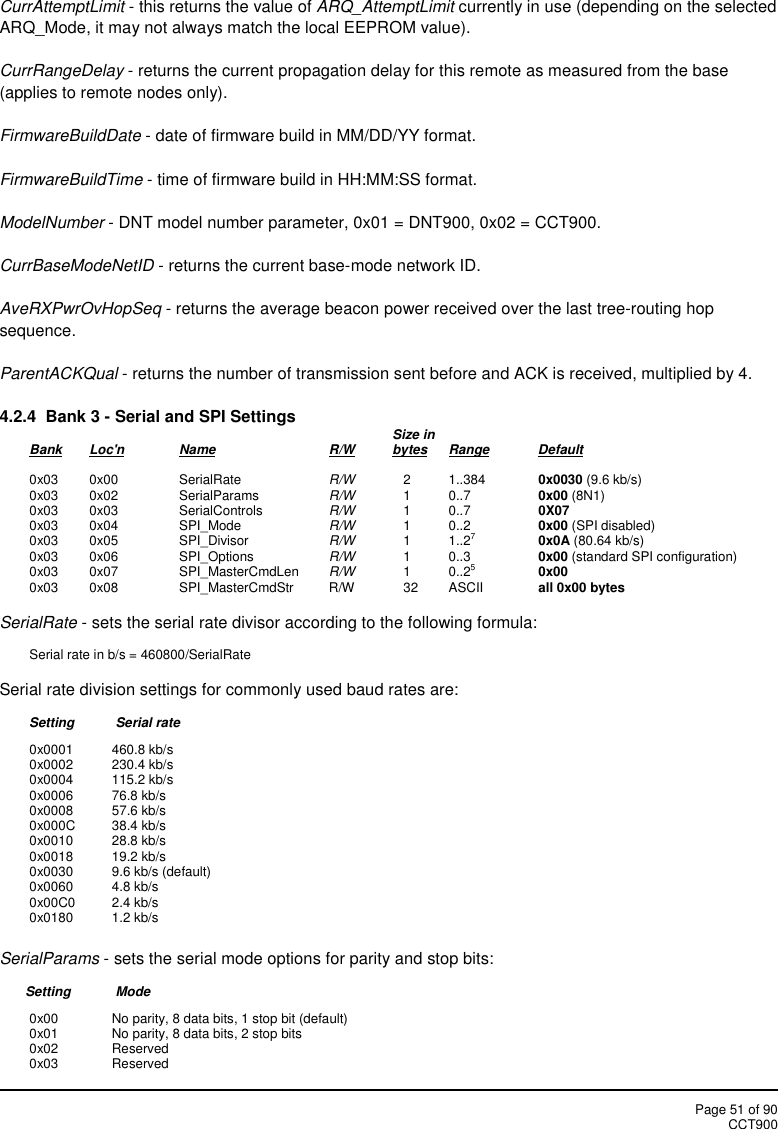 Page 51 of 90CCT900CurrAttemptLimit - this returns the value of ARQ_AttemptLimit currently in use (depending on the selectedARQ_Mode, it may not always match the local EEPROM value).CurrRangeDelay - returns the current propagation delay for this remote as measured from the base(applies to remote nodes only).FirmwareBuildDate - date of firmware build in MM/DD/YY format.FirmwareBuildTime - time of firmware build in HH:MM:SS format.ModelNumber - DNT model number parameter, 0x01 = DNT900, 0x02 = CCT900.CurrBaseModeNetID - returns the current base-mode network ID.AveRXPwrOvHopSeq - returns the average beacon power received over the last tree-routing hopsequence.ParentACKQual - returns the number of transmission sent before and ACK is received, multiplied by 4.4.2.4  Bank 3 - Serial and SPI Settings Size inBank Loc&apos;n Name R/W bytes Range Default0x03 0x00 SerialRate R/W 2 1..384 0x0030 (9.6 kb/s)0x03 0x02 SerialParams R/W 1 0..7 0x00 (8N1)0x03 0x03 SerialControls R/W 1 0..7 0X070x03 0x04 SPI_Mode R/W 1 0..2 0x00 (SPI disabled)0x03 0x05 SPI_Divisor R/W 1 1..270x0A (80.64 kb/s)0x03 0x06 SPI_Options R/W 1 0..3 0x00 (standard SPI configuration)0x03 0x07 SPI_MasterCmdLen R/W 1 0..250x000x03 0x08 SPI_MasterCmdStr R/W 32 ASCII all 0x00 bytesSerialRate - sets the serial rate divisor according to the following formula:Serial rate in b/s = 460800/SerialRateSerial rate division settings for commonly used baud rates are:Setting Serial rate0x0001 460.8 kb/s0x0002 230.4 kb/s0x0004 115.2 kb/s0x0006 76.8 kb/s0x0008 57.6 kb/s0x000C 38.4 kb/s0x0010 28.8 kb/s0x0018 19.2 kb/s0x0030 9.6 kb/s (default)0x0060 4.8 kb/s0x00C0 2.4 kb/s0x0180 1.2 kb/sSerialParams - sets the serial mode options for parity and stop bits:Setting Mode0x00 No parity, 8 data bits, 1 stop bit (default)0x01 No parity, 8 data bits, 2 stop bits0x02 Reserved0x03 Reserved