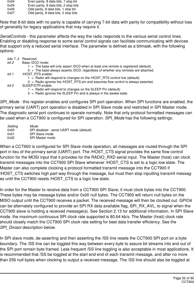 Page 52 of 90CCT9000x04 Even parity, 8 data bits, 1 stop bit0x05 Even parity, 8 data bits, 2 stop bits0x06 Odd parity, 8 data bits, 1 stop bit0x07 Odd parity, 8 data bits, 2 stop bitsNote that 8-bit data with no parity is capable of carrying 7-bit data with parity for compatibility without lossof generality for legacy applications that may require it.SerialControls - this parameter affects the way the radio responds to the various serial control lines.Enabling or disabling response to some serial control signals can facilitate communicating with devicesthat support only a reduced serial interface. The parameter is defined as a bitmask, with the followingoptions:bits 7..3 Reservedbit 2 Base /DCD mode:1  =  The base will only assert /DCD when at least one remote is registered (default).0  =  The base always asserts /DCD, regardless of whether any remotes are attached.bit 1 /HOST_RTS enable:1  =  Radio will respond to changes on the /HOST_RTS control line (default).0  =  Radio ignores the /HOST_RTS pin and assumes flow control is always asserted.bit 0 SLEEP/DTR enable.1  =  Radio will respond to changes on the SLEEP Pin (default)0  =  Radio ignores the SLEEP Pin and is always in the awake state.SPI_Mode - this register enables and configures SPI port operation. When SPI functions are enabled, theprimary serial (UART) port operation is disabled in SPI Slave mode and restricted in SPI Master mode.The diagnostic serial port continues to operate normally. Note that only protocol formatted messages canbe used when a CCT900 is configured for SPI operation. SPI_Mode has the following settings:Setting Mode0x00 SPI disabled - serial UART mode (default)0x01 SPI Slave mode0x02 SPI Master modeWhen a CCT900 is configured for SPI Slave mode operation, all messages are routed through the SPIport in lieu of the primary serial (UART) port. The /HOST_CTS signal provides the same flow controlfunction for the MOSI input that it provides for the RADIO_RXD serial input. The Master (host) can clocktransmit messages into the CCT900 SPI Slave whenever /HOST_CTS is set to a logic low state. TheMaster can also complete clocking a protocol formatted transmit message into the CCT900 if/HOST_CTS switches high part way through the message, but must then stop inputting transmit messag-es until the CCT900 resets /HOST_CTS to a logic low state.In order for the Master to receive data from a CCT900 SPI Slave, it must clock bytes into the CCT900.These bytes may be message bytes and/or 0x00 null bytes. The CCT900 will return null bytes on theMISO output until the CCT900 receives a packet. The received message will then be clocked out. GPIO4can be alternately configured to provide an SPI RX data available flag, SPI_RX_AVL, to signal when theCCT900 slave is holding a received message(s). See Section 2.13 for additional information. In SPI Slavemode, the maximum continuous SPI clock rate supported is 80.64 kb/s. The Master (host) clock rateshould closely match the CCT900 SPI clock rate setting for best data transfer efficiency. See theSPI_Divisor description below.In SPI slave mode, de-asserting and then asserting the /SS line resets the CCT900 SPI port on a byteboundary. The /SS line can be toggled this way between every byte to assure bit streams into and out ofthe SPI port remain byte framed. Less frequent /SS line toggling is also acceptable in most applications. Itis recommended that /SS be toggled at the start and end of each transmit message, and after no morethan 256 null bytes when clocking to output a received message. The /SS line should also be toggled at