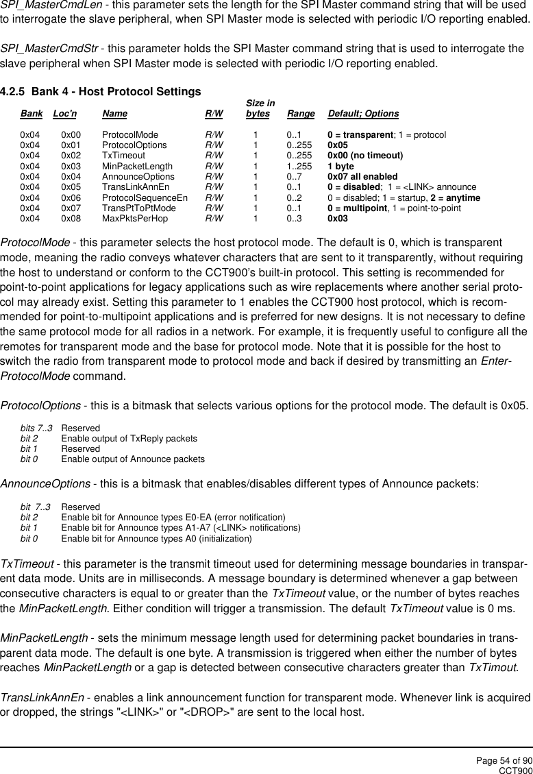 Page 54 of 90CCT900SPI_MasterCmdLen - this parameter sets the length for the SPI Master command string that will be usedto interrogate the slave peripheral, when SPI Master mode is selected with periodic I/O reporting enabled.SPI_MasterCmdStr - this parameter holds the SPI Master command string that is used to interrogate theslave peripheral when SPI Master mode is selected with periodic I/O reporting enabled.4.2.5 Bank 4 - Host Protocol Settings Size inBank Loc&apos;n Name R/W bytes Range Default; Options0x04 0x00 ProtocolMode R/W 1 0..1 0 = transparent; 1 = protocol0x04 0x01 ProtocolOptions R/W 1 0..255 0x050x04 0x02 TxTimeout R/W 1 0..255 0x00 (no timeout)0x04 0x03 MinPacketLength R/W 1 1..255 1 byte0x04 0x04 AnnounceOptions R/W 1 0..7 0x07 all enabled0x04 0x05 TransLinkAnnEn R/W 1 0..1 0 = disabled;  1 = &lt;LINK&gt; announce0x04 0x06 ProtocolSequenceEn R/W 1 0..2 0 = disabled; 1 = startup, 2 = anytime0x04 0x07 TransPtToPtMode R/W 1 0..1 0 = multipoint, 1 = point-to-point0x04 0x08 MaxPktsPerHop R/W 1 0..3 0x03ProtocolMode - this parameter selects the host protocol mode. The default is 0, which is transparentmode, meaning the radio conveys whatever characters that are sent to it transparently, without requiringthe host to understand or conform to the CCT900&apos;s built-in protocol. This setting is recommended forpoint-to-point applications for legacy applications such as wire replacements where another serial proto-col may already exist. Setting this parameter to 1 enables the CCT900 host protocol, which is recom-mended for point-to-multipoint applications and is preferred for new designs. It is not necessary to definethe same protocol mode for all radios in a network. For example, it is frequently useful to configure all theremotes for transparent mode and the base for protocol mode. Note that it is possible for the host toswitch the radio from transparent mode to protocol mode and back if desired by transmitting an Enter-ProtocolMode command.ProtocolOptions - this is a bitmask that selects various options for the protocol mode. The default is 0x05.bits 7..3 Reservedbit 2 Enable output of TxReply packetsbit 1 Reservedbit 0 Enable output of Announce packetsAnnounceOptions - this is a bitmask that enables/disables different types of Announce packets:bit  7..3 Reservedbit 2 Enable bit for Announce types E0-EA (error notification)bit 1 Enable bit for Announce types A1-A7 (&lt;LINK&gt; notifications)bit 0 Enable bit for Announce types A0 (initialization)TxTimeout - this parameter is the transmit timeout used for determining message boundaries in transpar-ent data mode. Units are in milliseconds. A message boundary is determined whenever a gap betweenconsecutive characters is equal to or greater than the TxTimeout value, or the number of bytes reachesthe MinPacketLength. Either condition will trigger a transmission. The default TxTimeout value is 0 ms.MinPacketLength - sets the minimum message length used for determining packet boundaries in trans-parent data mode. The default is one byte. A transmission is triggered when either the number of bytesreaches MinPacketLength or a gap is detected between consecutive characters greater than TxTimout.TransLinkAnnEn - enables a link announcement function for transparent mode. Whenever link is acquiredor dropped, the strings &quot;&lt;LINK&gt;&quot; or &quot;&lt;DROP&gt;&quot; are sent to the local host.