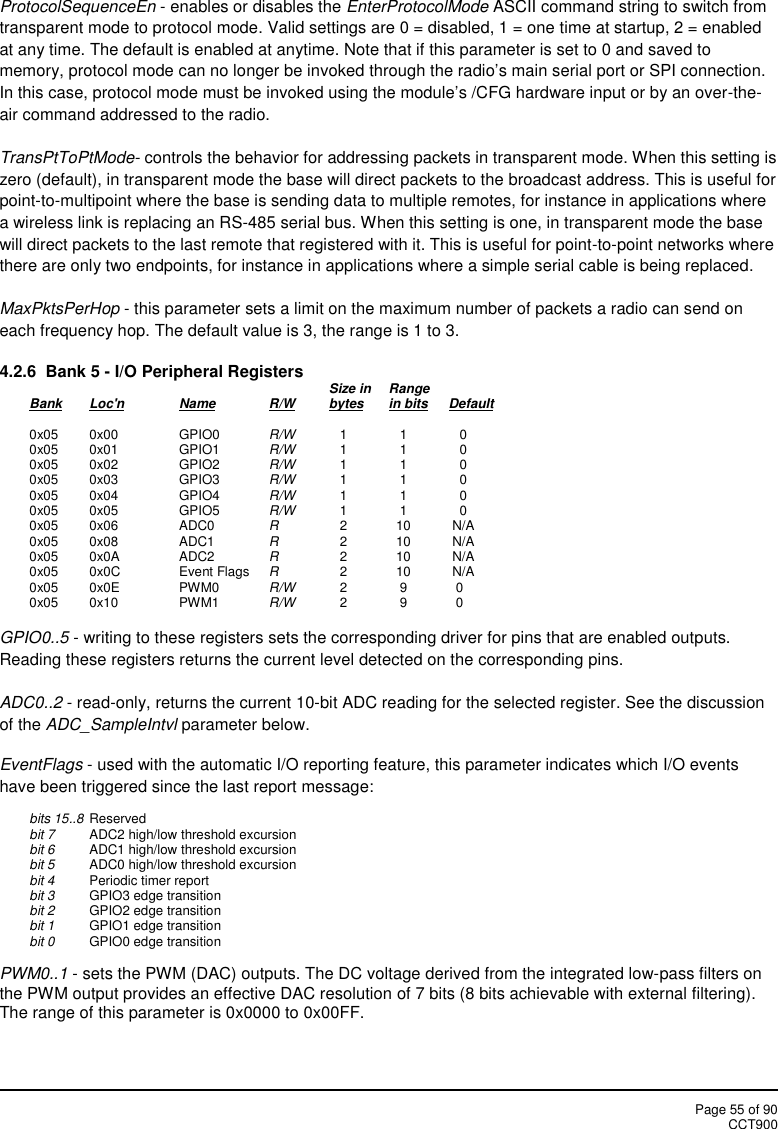 Page 55 of 90CCT900ProtocolSequenceEn - enables or disables the EnterProtocolMode ASCII command string to switch fromtransparent mode to protocol mode. Valid settings are 0 = disabled, 1 = one time at startup, 2 = enabledat any time. The default is enabled at anytime. Note that if this parameter is set to 0 and saved tomemory, protocol mode can no longer be invoked through the radio’s main serial port or SPI connection.In this case, protocol mode must be invoked using the module’s /CFG hardware input or by an over-the-air command addressed to the radio.TransPtToPtMode- controls the behavior for addressing packets in transparent mode. When this setting iszero (default), in transparent mode the base will direct packets to the broadcast address. This is useful forpoint-to-multipoint where the base is sending data to multiple remotes, for instance in applications wherea wireless link is replacing an RS-485 serial bus. When this setting is one, in transparent mode the basewill direct packets to the last remote that registered with it. This is useful for point-to-point networks wherethere are only two endpoints, for instance in applications where a simple serial cable is being replaced.MaxPktsPerHop - this parameter sets a limit on the maximum number of packets a radio can send oneach frequency hop. The default value is 3, the range is 1 to 3.4.2.6 Bank 5 - I/O Peripheral Registers Size in RangeBank Loc&apos;n Name R/W bytes in bits Default0x05 0x00 GPIO0 R/W 1 1 00x05 0x01 GPIO1 R/W 1 1 00x05 0x02 GPIO2 R/W 1 1 00x05 0x03 GPIO3 R/W 1 1 00x05 0x04 GPIO4 R/W 1 1 00x05 0x05 GPIO5 R/W 1 1 00x05 0x06 ADC0 R2 10 N/A0x05 0x08 ADC1 R2 10 N/A0x05 0x0A ADC2 R2 10 N/A0x05 0x0C Event Flags R2 10 N/A0x05 0x0E PWM0 R/W 2 9 00x05 0x10 PWM1 R/W 2 9 0GPIO0..5 - writing to these registers sets the corresponding driver for pins that are enabled outputs.Reading these registers returns the current level detected on the corresponding pins.ADC0..2 - read-only, returns the current 10-bit ADC reading for the selected register. See the discussionof the ADC_SampleIntvl parameter below.EventFlags - used with the automatic I/O reporting feature, this parameter indicates which I/O eventshave been triggered since the last report message:bits 15..8 Reservedbit 7 ADC2 high/low threshold excursionbit 6 ADC1 high/low threshold excursionbit 5 ADC0 high/low threshold excursionbit 4 Periodic timer reportbit 3 GPIO3 edge transitionbit 2 GPIO2 edge transitionbit 1 GPIO1 edge transitionbit 0 GPIO0 edge transitionPWM0..1 - sets the PWM (DAC) outputs. The DC voltage derived from the integrated low-pass filters onthe PWM output provides an effective DAC resolution of 7 bits (8 bits achievable with external filtering).The range of this parameter is 0x0000 to 0x00FF.