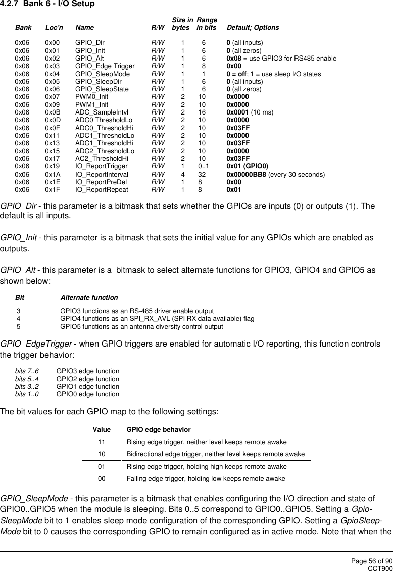 Page 56 of 90CCT9004.2.7 Bank 6 - I/O SetupSize in RangeBank Loc&apos;n Name R/W bytes in bits Default; Options0x06 0x00 GPIO_Dir R/W 1 6 0(all inputs)0x06 0x01 GPIO_Init R/W 1 6 0(all zeros)0x06 0x02 GPIO_Alt R/W 1 6 0x08 = use GPIO3 for RS485 enable0x06 0x03 GPIO_Edge Trigger R/W 1 8 0x000x06 0x04 GPIO_SleepMode R/W 1 1 0 = off; 1 = use sleep I/O states0x06 0x05 GPIO_SleepDir R/W 1 6 0(all inputs)0x06 0x06 GPIO_SleepState R/W 1 6 0(all zeros)0x06 0x07 PWM0_Init R/W 2 10 0x00000x06 0x09 PWM1_Init R/W 2 10 0x00000x06 0x0B ADC_SampleIntvl R/W 2 16 0x0001 (10 ms)0x06 0x0D ADC0 ThresholdLo R/W 2 10 0x00000x06 0x0F ADC0_ThresholdHi R/W 2 10 0x03FF0x06 0x11 ADC1_ThresholdLo R/W 2 10 0x00000x06 0x13 ADC1_ThresholdHi R/W 2 10 0x03FF0x06 0x15 ADC2_ThresholdLo R/W 2 10 0x00000x06 0x17 AC2_ThresholdHi R/W 2 10 0x03FF0x06 0x19 IO_ReportTrigger R/W 1 0..1 0x01 (GPIO0)0x06 0x1A IO_ReportInterval R/W 4 32 0x00000BB8 (every 30 seconds)0x06 0x1E IO_ReportPreDel R/W 1 8 0x000x06 0x1F IO_ReportRepeat R/W 1 8 0x01GPIO_Dir - this parameter is a bitmask that sets whether the GPIOs are inputs (0) or outputs (1). Thedefault is all inputs.GPIO_Init - this parameter is a bitmask that sets the initial value for any GPIOs which are enabled asoutputs.GPIO_Alt - this parameter is a  bitmask to select alternate functions for GPIO3, GPIO4 and GPIO5 asshown below:Bit Alternate function3 GPIO3 functions as an RS-485 driver enable output4 GPIO4 functions as an SPI_RX_AVL (SPI RX data available) flag5 GPIO5 functions as an antenna diversity control outputGPIO_EdgeTrigger - when GPIO triggers are enabled for automatic I/O reporting, this function controlsthe trigger behavior:bits 7..6 GPIO3 edge functionbits 5..4 GPIO2 edge functionbits 3..2 GPIO1 edge functionbits 1..0 GPIO0 edge functionThe bit values for each GPIO map to the following settings:ValueGPIO edge behavior11Rising edge trigger, neither level keeps remote awake10Bidirectional edge trigger, neither level keeps remote awake01Rising edge trigger, holding high keeps remote awake00Falling edge trigger, holding low keeps remote awakeGPIO_SleepMode - this parameter is a bitmask that enables configuring the I/O direction and state ofGPIO0..GPIO5 when the module is sleeping. Bits 0..5 correspond to GPIO0..GPIO5. Setting a Gpio-SleepMode bit to 1 enables sleep mode configuration of the corresponding GPIO. Setting a GpioSleep-Mode bit to 0 causes the corresponding GPIO to remain configured as in active mode. Note that when the
