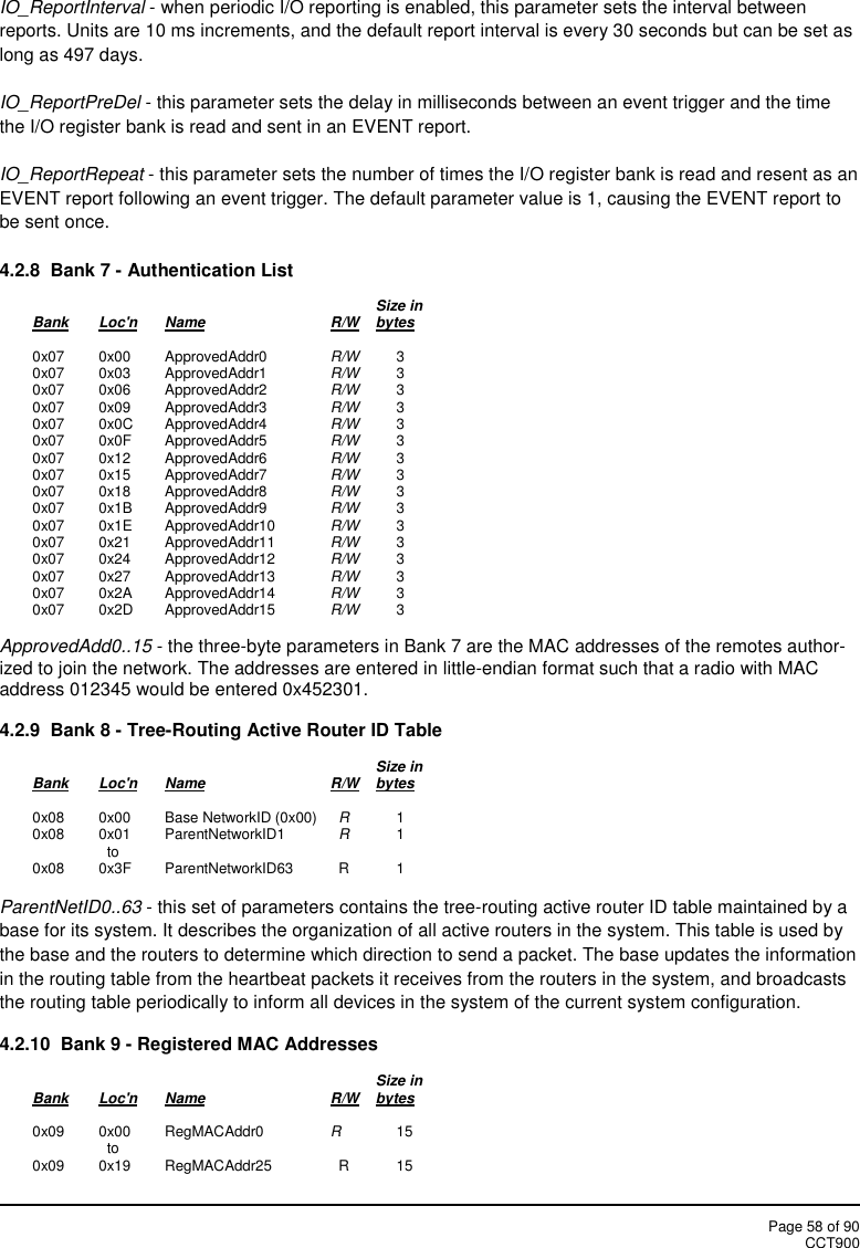 Page 58 of 90CCT900IO_ReportInterval - when periodic I/O reporting is enabled, this parameter sets the interval betweenreports. Units are 10 ms increments, and the default report interval is every 30 seconds but can be set aslong as 497 days.IO_ReportPreDel - this parameter sets the delay in milliseconds between an event trigger and the timethe I/O register bank is read and sent in an EVENT report.IO_ReportRepeat - this parameter sets the number of times the I/O register bank is read and resent as anEVENT report following an event trigger. The default parameter value is 1, causing the EVENT report tobe sent once.4.2.8  Bank 7 - Authentication ListSize inBank Loc&apos;n Name R/W bytes0x07 0x00 ApprovedAddr0 R/W 30x07 0x03 ApprovedAddr1 R/W 30x07 0x06 ApprovedAddr2 R/W 30x07 0x09 ApprovedAddr3 R/W 30x07 0x0C ApprovedAddr4 R/W 30x07 0x0F ApprovedAddr5 R/W 30x07 0x12 ApprovedAddr6 R/W 30x07 0x15 ApprovedAddr7 R/W 30x07 0x18 ApprovedAddr8 R/W 30x07 0x1B ApprovedAddr9 R/W 30x07 0x1E ApprovedAddr10 R/W 30x07 0x21 ApprovedAddr11 R/W 30x07 0x24 ApprovedAddr12 R/W 30x07 0x27 ApprovedAddr13 R/W 30x07 0x2A ApprovedAddr14 R/W 30x07 0x2D ApprovedAddr15 R/W 3ApprovedAdd0..15 - the three-byte parameters in Bank 7 are the MAC addresses of the remotes author-ized to join the network. The addresses are entered in little-endian format such that a radio with MACaddress 012345 would be entered 0x452301.4.2.9  Bank 8 - Tree-Routing Active Router ID TableSize inBank Loc&apos;n Name R/W bytes0x08 0x00 Base NetworkID (0x00) R10x08 0x01 ParentNetworkID1 R1to0x08 0x3F ParentNetworkID63 R 1ParentNetID0..63 - this set of parameters contains the tree-routing active router ID table maintained by abase for its system. It describes the organization of all active routers in the system. This table is used bythe base and the routers to determine which direction to send a packet. The base updates the informationin the routing table from the heartbeat packets it receives from the routers in the system, and broadcaststhe routing table periodically to inform all devices in the system of the current system configuration.4.2.10  Bank 9 - Registered MAC AddressesSize inBank Loc&apos;n Name R/W bytes0x09 0x00 RegMACAddr0 R15to0x09 0x19 RegMACAddr25 R 15