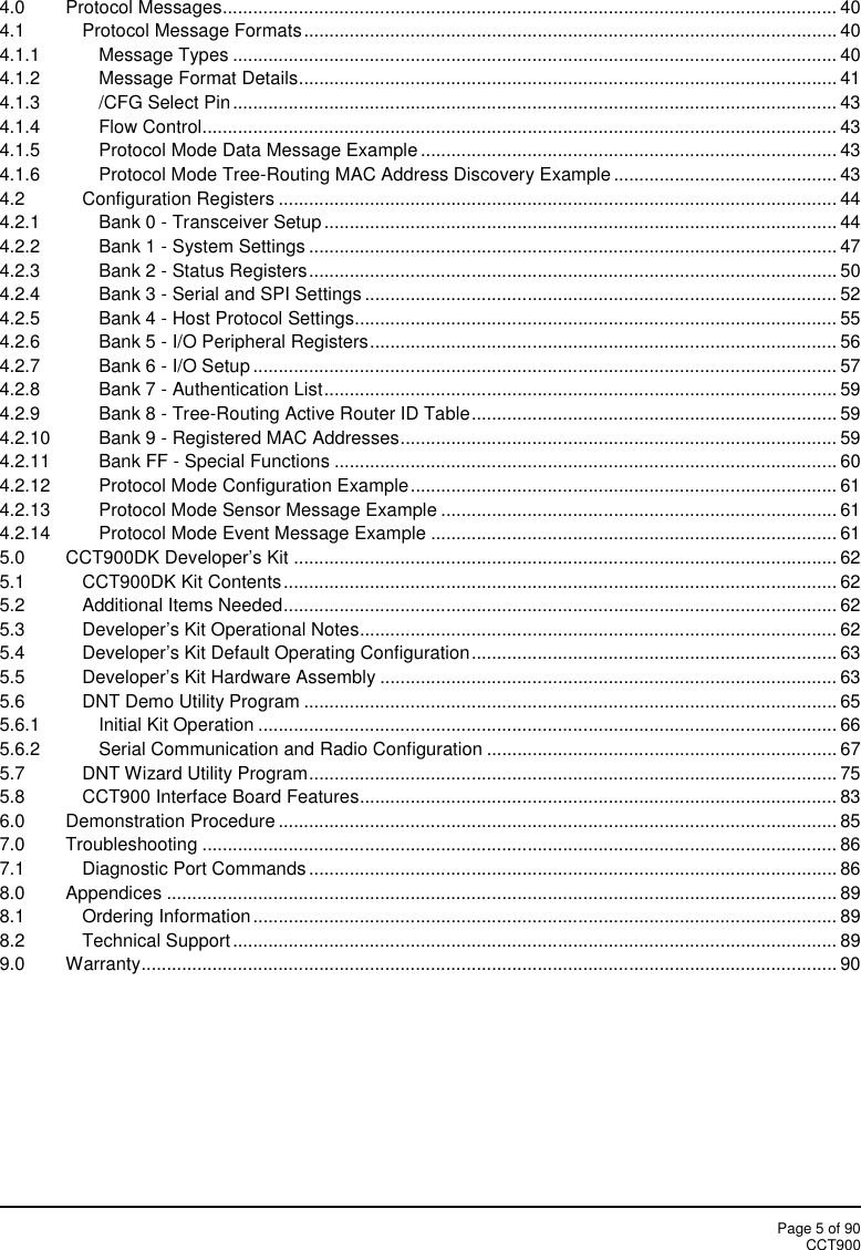 Page 5 of 90CCT9004.0 Protocol Messages......................................................................................................................... 404.1 Protocol Message Formats......................................................................................................... 404.1.1 Message Types ....................................................................................................................... 404.1.2 Message Format Details.......................................................................................................... 414.1.3 /CFG Select Pin....................................................................................................................... 434.1.4 Flow Control............................................................................................................................. 434.1.5 Protocol Mode Data Message Example .................................................................................. 434.1.6 Protocol Mode Tree-Routing MAC Address Discovery Example ............................................ 434.2 Configuration Registers .............................................................................................................. 444.2.1 Bank 0 - Transceiver Setup ..................................................................................................... 444.2.2 Bank 1 - System Settings ........................................................................................................ 474.2.3 Bank 2 - Status Registers........................................................................................................ 504.2.4 Bank 3 - Serial and SPI Settings ............................................................................................. 524.2.5 Bank 4 - Host Protocol Settings............................................................................................... 554.2.6 Bank 5 - I/O Peripheral Registers............................................................................................ 564.2.7 Bank 6 - I/O Setup ................................................................................................................... 574.2.8 Bank 7 - Authentication List..................................................................................................... 594.2.9 Bank 8 - Tree-Routing Active Router ID Table........................................................................ 594.2.10 Bank 9 - Registered MAC Addresses...................................................................................... 594.2.11 Bank FF - Special Functions ................................................................................................... 604.2.12 Protocol Mode Configuration Example.................................................................................... 614.2.13 Protocol Mode Sensor Message Example .............................................................................. 614.2.14 Protocol Mode Event Message Example ................................................................................ 615.0 CCT900DK Developer’s Kit ........................................................................................................... 625.1 CCT900DK Kit Contents............................................................................................................. 625.2 Additional Items Needed............................................................................................................. 625.3 Developer’s Kit Operational Notes.............................................................................................. 625.4 Developer’s Kit Default Operating Configuration........................................................................ 635.5 Developer’s Kit Hardware Assembly .......................................................................................... 635.6 DNT Demo Utility Program ......................................................................................................... 655.6.1 Initial Kit Operation .................................................................................................................. 665.6.2 Serial Communication and Radio Configuration ..................................................................... 675.7 DNT Wizard Utility Program........................................................................................................ 755.8 CCT900 Interface Board Features.............................................................................................. 836.0 Demonstration Procedure .............................................................................................................. 857.0 Troubleshooting ............................................................................................................................. 867.1 Diagnostic Port Commands ........................................................................................................ 868.0 Appendices .................................................................................................................................... 898.1 Ordering Information................................................................................................................... 898.2 Technical Support....................................................................................................................... 899.0 Warranty......................................................................................................................................... 90
