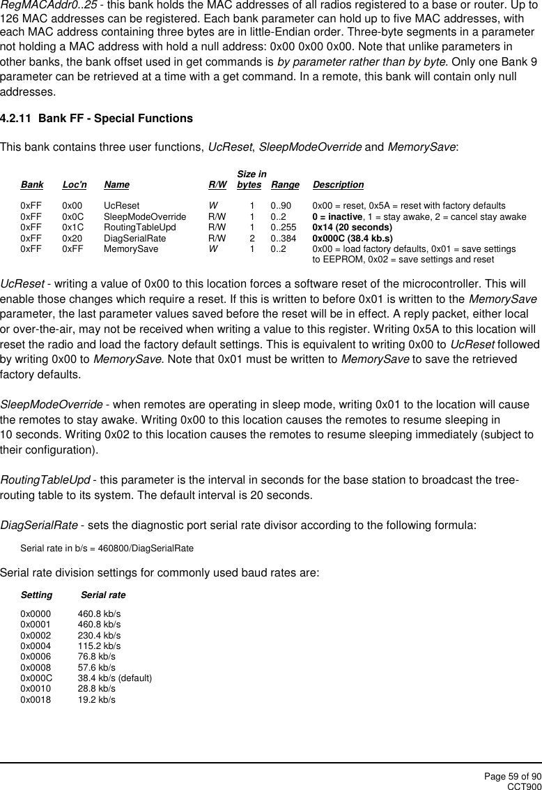 Page 59 of 90CCT900RegMACAddr0..25 - this bank holds the MAC addresses of all radios registered to a base or router. Up to126 MAC addresses can be registered. Each bank parameter can hold up to five MAC addresses, witheach MAC address containing three bytes are in little-Endian order. Three-byte segments in a parameternot holding a MAC address with hold a null address: 0x00 0x00 0x00. Note that unlike parameters inother banks, the bank offset used in get commands is by parameter rather than by byte. Only one Bank 9parameter can be retrieved at a time with a get command. In a remote, this bank will contain only nulladdresses.4.2.11  Bank FF - Special FunctionsThis bank contains three user functions, UcReset,SleepModeOverride and MemorySave:Size inBank Loc&apos;n Name R/W bytes Range Description0xFF 0x00 UcReset W1 0..90 0x00 = reset, 0x5A = reset with factory defaults0xFF 0x0C SleepModeOverride R/W 1 0..2 0 = inactive, 1 = stay awake, 2 = cancel stay awake0xFF 0x1C RoutingTableUpd R/W 1 0..255 0x14 (20 seconds)0xFF 0x20 DiagSerialRate R/W 2 0..384 0x000C (38.4 kb.s)0xFF 0xFF MemorySave W1 0..2 0x00 = load factory defaults, 0x01 = save settingsto EEPROM, 0x02 = save settings and resetUcReset - writing a value of 0x00 to this location forces a software reset of the microcontroller. This willenable those changes which require a reset. If this is written to before 0x01 is written to the MemorySaveparameter, the last parameter values saved before the reset will be in effect. A reply packet, either localor over-the-air, may not be received when writing a value to this register. Writing 0x5A to this location willreset the radio and load the factory default settings. This is equivalent to writing 0x00 to UcReset followedby writing 0x00 to MemorySave. Note that 0x01 must be written to MemorySave to save the retrievedfactory defaults.SleepModeOverride - when remotes are operating in sleep mode, writing 0x01 to the location will causethe remotes to stay awake. Writing 0x00 to this location causes the remotes to resume sleeping in10 seconds. Writing 0x02 to this location causes the remotes to resume sleeping immediately (subject totheir configuration).RoutingTableUpd - this parameter is the interval in seconds for the base station to broadcast the tree-routing table to its system. The default interval is 20 seconds.DiagSerialRate - sets the diagnostic port serial rate divisor according to the following formula:Serial rate in b/s = 460800/DiagSerialRateSerial rate division settings for commonly used baud rates are:Setting Serial rate0x0000 460.8 kb/s0x0001 460.8 kb/s0x0002 230.4 kb/s0x0004 115.2 kb/s0x0006 76.8 kb/s0x0008 57.6 kb/s0x000C 38.4 kb/s (default)0x0010 28.8 kb/s0x0018 19.2 kb/s