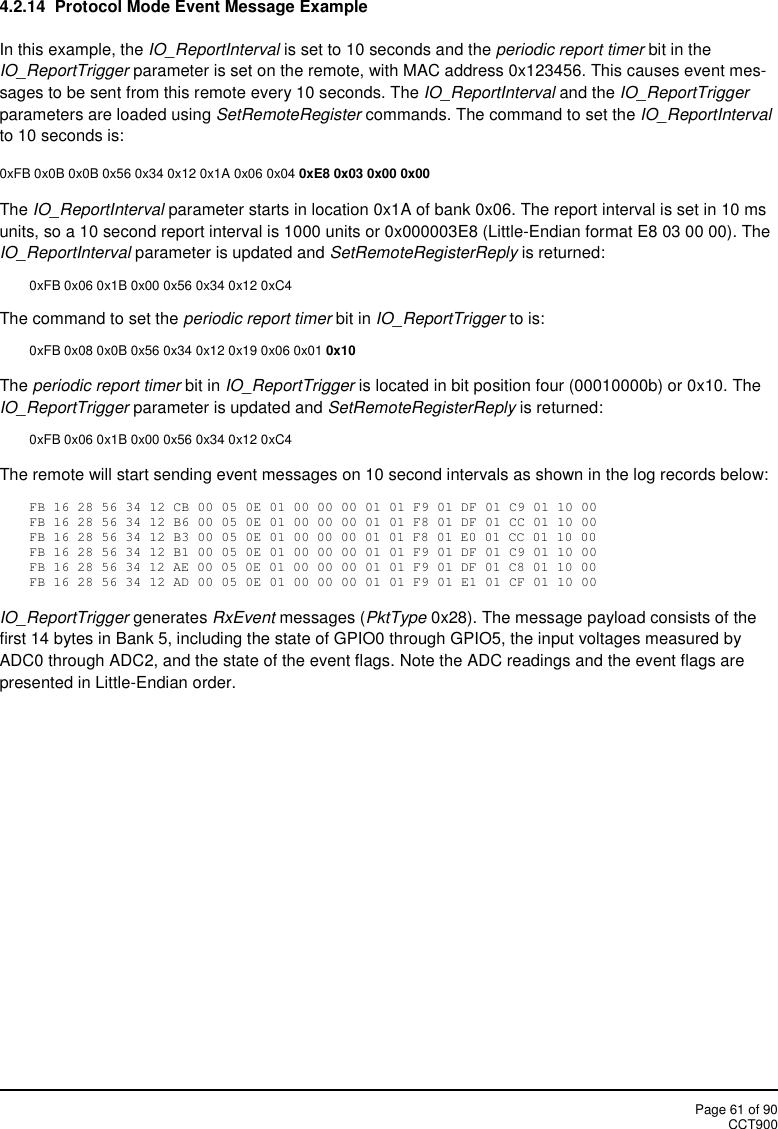 Page 61 of 90CCT9004.2.14 Protocol Mode Event Message ExampleIn this example, the IO_ReportInterval is set to 10 seconds and the periodic report timer bit in theIO_ReportTrigger parameter is set on the remote, with MAC address 0x123456. This causes event mes-sages to be sent from this remote every 10 seconds. The IO_ReportInterval and the IO_ReportTriggerparameters are loaded using SetRemoteRegister commands. The command to set the IO_ReportIntervalto 10 seconds is:0xFB 0x0B 0x0B 0x56 0x34 0x12 0x1A 0x06 0x04 0xE8 0x03 0x00 0x00The IO_ReportInterval parameter starts in location 0x1A of bank 0x06. The report interval is set in 10 msunits, so a 10 second report interval is 1000 units or 0x000003E8 (Little-Endian format E8 03 00 00). TheIO_ReportInterval parameter is updated and SetRemoteRegisterReply is returned:0xFB 0x06 0x1B 0x00 0x56 0x34 0x12 0xC4The command to set the periodic report timer bit in IO_ReportTrigger to is:0xFB 0x08 0x0B 0x56 0x34 0x12 0x19 0x06 0x01 0x10The periodic report timer bit in IO_ReportTrigger is located in bit position four (00010000b) or 0x10. TheIO_ReportTrigger parameter is updated and SetRemoteRegisterReply is returned:0xFB 0x06 0x1B 0x00 0x56 0x34 0x12 0xC4The remote will start sending event messages on 10 second intervals as shown in the log records below:FB 16 28 56 34 12 CB 00 05 0E 01 00 00 00 01 01 F9 01 DF 01 C9 01 10 00FB 16 28 56 34 12 B6 00 05 0E 01 00 00 00 01 01 F8 01 DF 01 CC 01 10 00FB 16 28 56 34 12 B3 00 05 0E 01 00 00 00 01 01 F8 01 E0 01 CC 01 10 00FB 16 28 56 34 12 B1 00 05 0E 01 00 00 00 01 01 F9 01 DF 01 C9 01 10 00FB 16 28 56 34 12 AE 00 05 0E 01 00 00 00 01 01 F9 01 DF 01 C8 01 10 00FB 16 28 56 34 12 AD 00 05 0E 01 00 00 00 01 01 F9 01 E1 01 CF 01 10 00IO_ReportTrigger generates RxEvent messages (PktType 0x28). The message payload consists of thefirst 14 bytes in Bank 5, including the state of GPIO0 through GPIO5, the input voltages measured byADC0 through ADC2, and the state of the event flags. Note the ADC readings and the event flags arepresented in Little-Endian order.