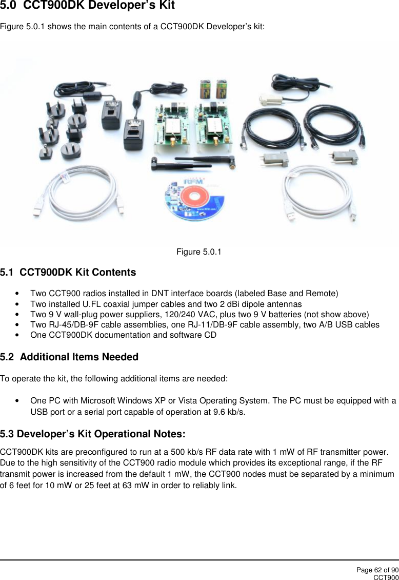 Page 62 of 90CCT9005.0 CCT900DK Developer’s KitFigure 5.0.1 shows the main contents of a CCT900DK Developer’s kit:Figure 5.0.15.1 CCT900DK Kit ContentsTwo CCT900 radios installed in DNT interface boards (labeled Base and Remote)Two installed U.FL coaxial jumper cables and two 2 dBi dipole antennasTwo 9 V wall-plug power suppliers, 120/240 VAC, plus two 9 V batteries (not show above)Two RJ-45/DB-9F cable assemblies, one RJ-11/DB-9F cable assembly, two A/B USB cablesOne CCT900DK documentation and software CD5.2 Additional Items NeededTo operate the kit, the following additional items are needed:One PC with Microsoft Windows XP or Vista Operating System. The PC must be equipped with aUSB port or a serial port capable of operation at 9.6 kb/s.5.3 Developer’s Kit Operational Notes:CCT900DK kits are preconfigured to run at a 500 kb/s RF data rate with 1 mW of RF transmitter power.Due to the high sensitivity of the CCT900 radio module which provides its exceptional range, if the RFtransmit power is increased from the default 1 mW, the CCT900 nodes must be separated by a minimumof 6 feet for 10 mW or 25 feet at 63 mW in order to reliably link.