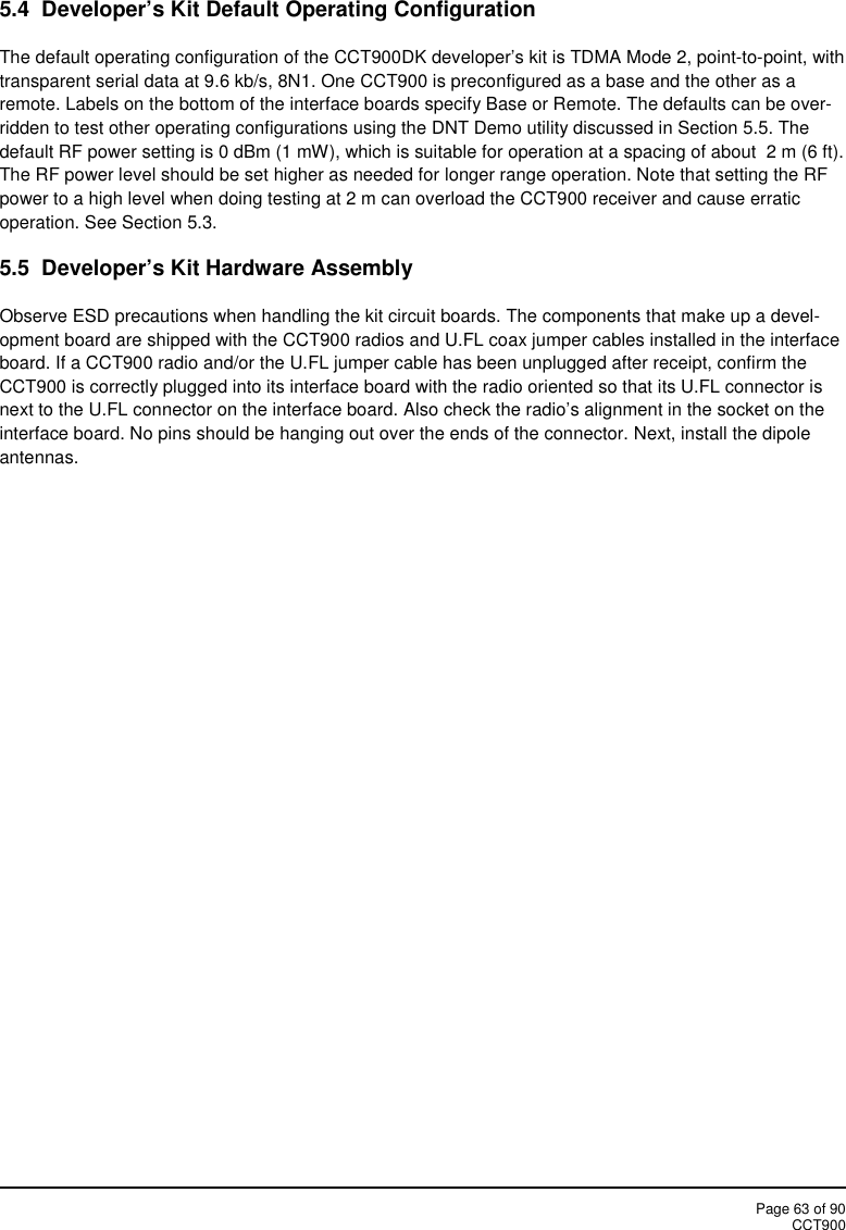 Page 63 of 90CCT9005.4 Developer’s Kit Default Operating ConfigurationThe default operating configuration of the CCT900DK developer’s kit is TDMA Mode 2, point-to-point, withtransparent serial data at 9.6 kb/s, 8N1. One CCT900 is preconfigured as a base and the other as aremote. Labels on the bottom of the interface boards specify Base or Remote. The defaults can be over-ridden to test other operating configurations using the DNT Demo utility discussed in Section 5.5. Thedefault RF power setting is 0 dBm (1 mW), which is suitable for operation at a spacing of about 2 m (6 ft).The RF power level should be set higher as needed for longer range operation. Note that setting the RFpower to a high level when doing testing at 2 m can overload the CCT900 receiver and cause erraticoperation. See Section 5.3.5.5 Developer’s Kit Hardware AssemblyObserve ESD precautions when handling the kit circuit boards. The components that make up a devel-opment board are shipped with the CCT900 radios and U.FL coax jumper cables installed in the interfaceboard. If a CCT900 radio and/or the U.FL jumper cable has been unplugged after receipt, confirm theCCT900 is correctly plugged into its interface board with the radio oriented so that its U.FL connector isnext to the U.FL connector on the interface board. Also check the radio’s alignment in the socket on theinterface board. No pins should be hanging out over the ends of the connector. Next, install the dipoleantennas.