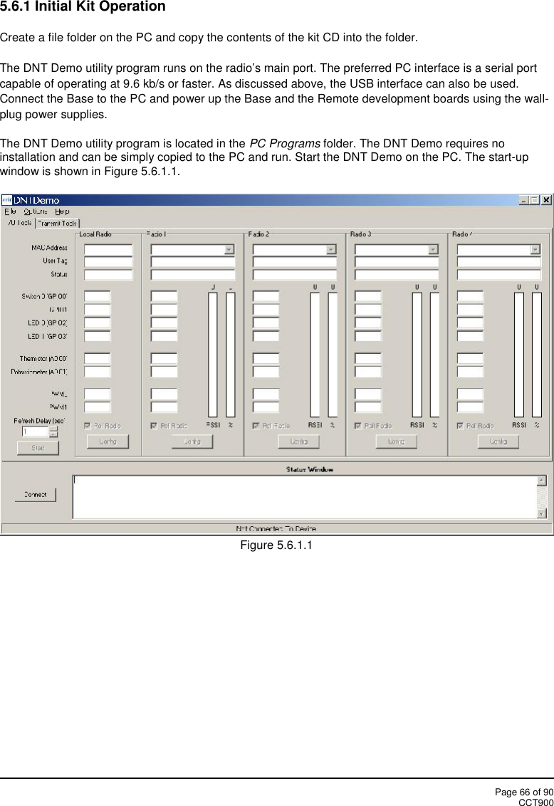 Page 66 of 90CCT9005.6.1 Initial Kit OperationCreate a file folder on the PC and copy the contents of the kit CD into the folder.The DNT Demo utility program runs on the radio’s main port. The preferred PC interface is a serial portcapable of operating at 9.6 kb/s or faster. As discussed above, the USB interface can also be used.Connect the Base to the PC and power up the Base and the Remote development boards using the wall-plug power supplies.The DNT Demo utility program is located in the PC Programs folder. The DNT Demo requires noinstallation and can be simply copied to the PC and run. Start the DNT Demo on the PC. The start-upwindow is shown in Figure 5.6.1.1.Figure 5.6.1.1