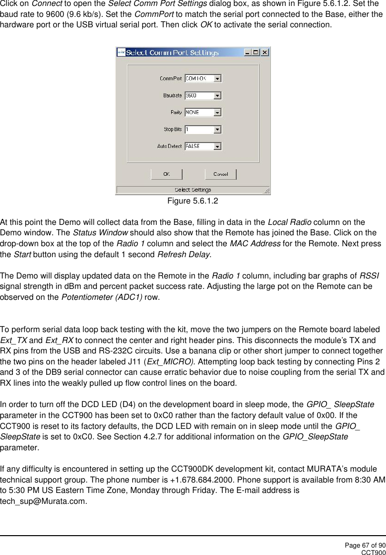 Page 67 of 90CCT900Click on Connect to open the Select Comm Port Settings dialog box, as shown in Figure 5.6.1.2. Set thebaud rate to 9600 (9.6 kb/s). Set the CommPort to match the serial port connected to the Base, either thehardware port or the USB virtual serial port. Then click OK to activate the serial connection.Figure 5.6.1.2At this point the Demo will collect data from the Base, filling in data in the Local Radio column on theDemo window. The Status Window should also show that the Remote has joined the Base. Click on thedrop-down box at the top of the Radio 1 column and select the MAC Address for the Remote. Next pressthe Start button using the default 1 second Refresh Delay.The Demo will display updated data on the Remote in the Radio 1 column, including bar graphs of RSSIsignal strength in dBm and percent packet success rate. Adjusting the large pot on the Remote can beobserved on the Potentiometer (ADC1) row.To perform serial data loop back testing with the kit, move the two jumpers on the Remote board labeledExt_TX and Ext_RX to connect the center and right header pins. This disconnects the module&apos;s TX andRX pins from the USB and RS-232C circuits. Use a banana clip or other short jumper to connect togetherthe two pins on the header labeled J11 (Ext_MICRO). Attempting loop back testing by connecting Pins 2and 3 of the DB9 serial connector can cause erratic behavior due to noise coupling from the serial TX andRX lines into the weakly pulled up flow control lines on the board.In order to turn off the DCD LED (D4) on the development board in sleep mode, the GPIO_ SleepStateparameter in the CCT900 has been set to 0xC0 rather than the factory default value of 0x00. If theCCT900 is reset to its factory defaults, the DCD LED with remain on in sleep mode until the GPIO_SleepState is set to 0xC0. See Section 4.2.7 for additional information on the GPIO_SleepStateparameter.If any difficulty is encountered in setting up the CCT900DK development kit, contact MURATA’s moduletechnical support group. The phone number is +1.678.684.2000. Phone support is available from 8:30 AMto 5:30 PM US Eastern Time Zone, Monday through Friday. The E-mail address istech_sup@Murata.com.