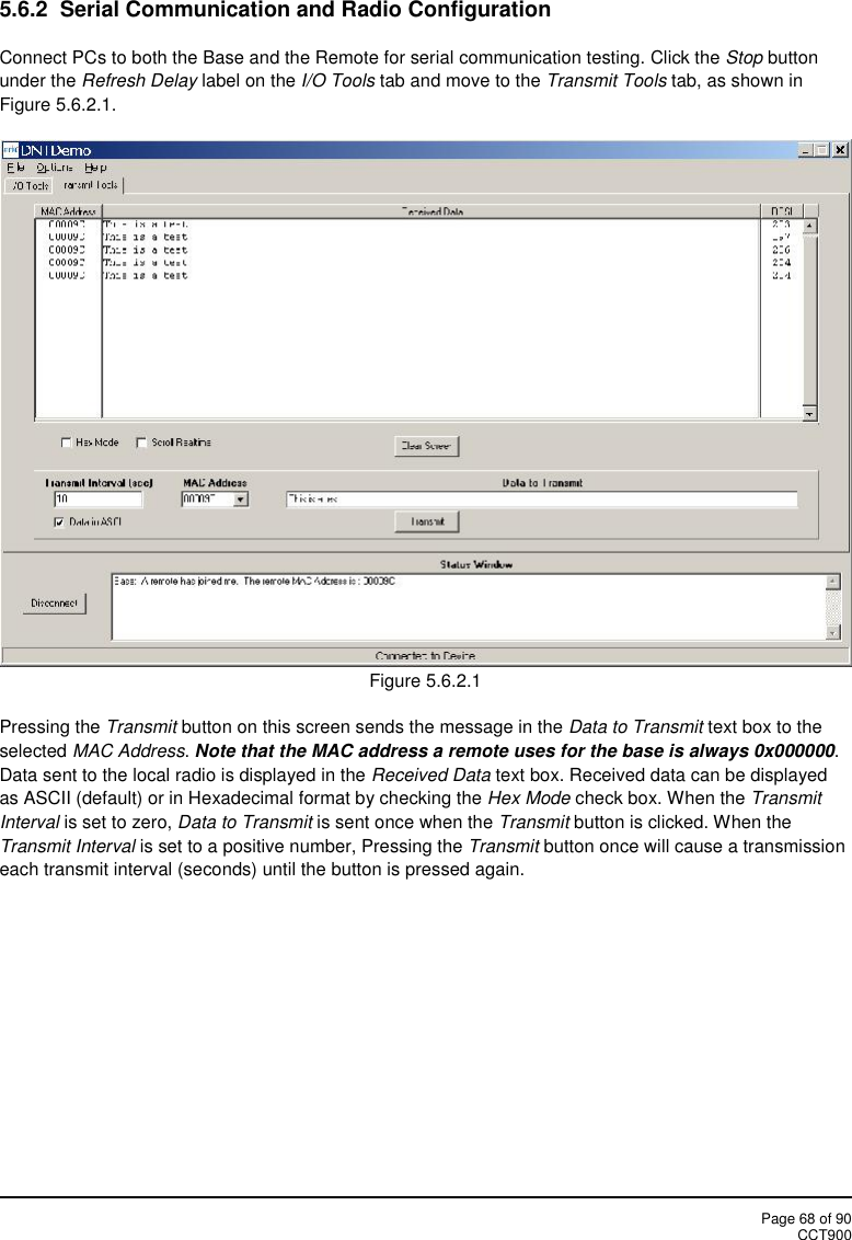 Page 68 of 90CCT9005.6.2  Serial Communication and Radio ConfigurationConnect PCs to both the Base and the Remote for serial communication testing. Click the Stop buttonunder the Refresh Delay label on the I/O Tools tab and move to the Transmit Tools tab, as shown inFigure 5.6.2.1.Figure 5.6.2.1Pressing the Transmit button on this screen sends the message in the Data to Transmit text box to theselected MAC Address.Note that the MAC address a remote uses for the base is always 0x000000.Data sent to the local radio is displayed in the Received Data text box. Received data can be displayedas ASCII (default) or in Hexadecimal format by checking the Hex Mode check box. When the TransmitInterval is set to zero, Data to Transmit is sent once when the Transmit button is clicked. When theTransmit Interval is set to a positive number, Pressing the Transmit button once will cause a transmissioneach transmit interval (seconds) until the button is pressed again.