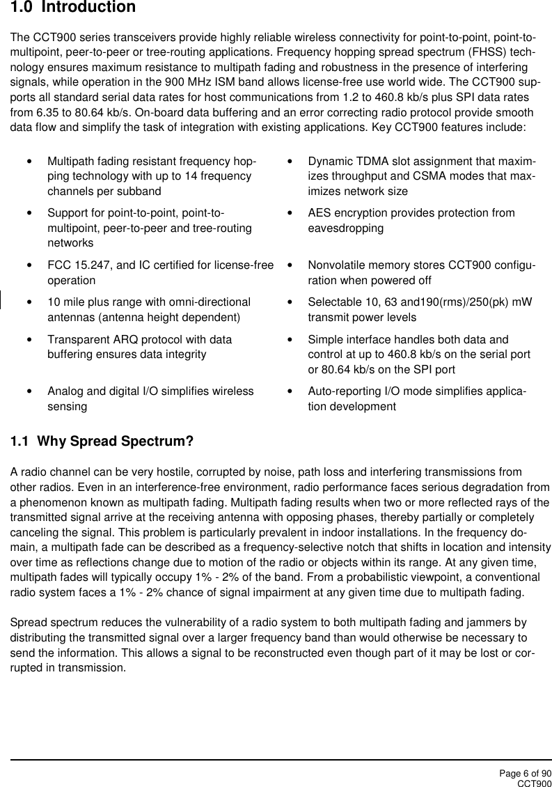 Page 6 of 90CCT9001.0  IntroductionThe CCT900 series transceivers provide highly reliable wireless connectivity for point-to-point, point-to-multipoint, peer-to-peer or tree-routing applications. Frequency hopping spread spectrum (FHSS) tech-nology ensures maximum resistance to multipath fading and robustness in the presence of interferingsignals, while operation in the 900 MHz ISM band allows license-free use world wide. The CCT900 sup-ports all standard serial data rates for host communications from 1.2 to 460.8 kb/s plus SPI data ratesfrom 6.35 to 80.64 kb/s. On-board data buffering and an error correcting radio protocol provide smoothdata flow and simplify the task of integration with existing applications. Key CCT900 features include:Multipath fading resistant frequency hop-ping technology with up to 14 frequencychannels per subbandDynamic TDMA slot assignment that maxim-izes throughput and CSMA modes that max-imizes network sizeSupport for point-to-point, point-to-multipoint, peer-to-peer and tree-routingnetworksAES encryption provides protection fromeavesdroppingFCC 15.247, and IC certified for license-freeoperationNonvolatile memory stores CCT900 configu-ration when powered off10 mile plus range with omni-directionalantennas (antenna height dependent)Selectable 10, 63 and190(rms)/250(pk) mWtransmit power levelsTransparent ARQ protocol with databuffering ensures data integritySimple interface handles both data andcontrol at up to 460.8 kb/s on the serial portor 80.64 kb/s on the SPI portAnalog and digital I/O simplifies wirelesssensingAuto-reporting I/O mode simplifies applica-tion development1.1 Why Spread Spectrum?A radio channel can be very hostile, corrupted by noise, path loss and interfering transmissions fromother radios. Even in an interference-free environment, radio performance faces serious degradation froma phenomenon known as multipath fading. Multipath fading results when two or more reflected rays of thetransmitted signal arrive at the receiving antenna with opposing phases, thereby partially or completelycanceling the signal. This problem is particularly prevalent in indoor installations. In the frequency do-main, a multipath fade can be described as a frequency-selective notch that shifts in location and intensityover time as reflections change due to motion of the radio or objects within its range. At any given time,multipath fades will typically occupy 1% - 2% of the band. From a probabilistic viewpoint, a conventionalradio system faces a 1% - 2% chance of signal impairment at any given time due to multipath fading.Spread spectrum reduces the vulnerability of a radio system to both multipath fading and jammers bydistributing the transmitted signal over a larger frequency band than would otherwise be necessary tosend the information. This allows a signal to be reconstructed even though part of it may be lost or cor-rupted in transmission.