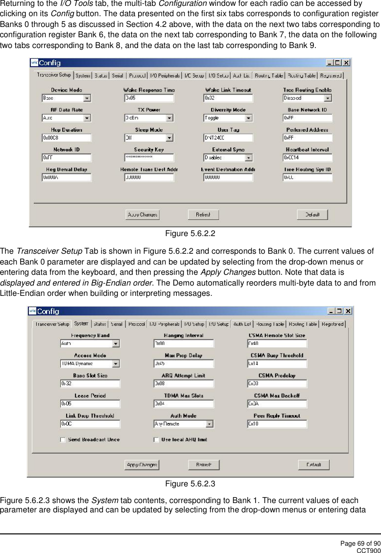 Page 69 of 90CCT900Returning to the I/O Tools tab, the multi-tab Configuration window for each radio can be accessed byclicking on its Config button. The data presented on the first six tabs corresponds to configuration registerBanks 0 through 5 as discussed in Section 4.2 above, with the data on the next two tabs corresponding toconfiguration register Bank 6, the data on the next tab corresponding to Bank 7, the data on the followingtwo tabs corresponding to Bank 8, and the data on the last tab corresponding to Bank 9.Figure 5.6.2.2The Transceiver Setup Tab is shown in Figure 5.6.2.2 and corresponds to Bank 0. The current values ofeach Bank 0 parameter are displayed and can be updated by selecting from the drop-down menus orentering data from the keyboard, and then pressing the Apply Changes button. Note that data isdisplayed and entered in Big-Endian order. The Demo automatically reorders multi-byte data to and fromLittle-Endian order when building or interpreting messages.Figure 5.6.2.3Figure 5.6.2.3 shows the System tab contents, corresponding to Bank 1. The current values of eachparameter are displayed and can be updated by selecting from the drop-down menus or entering data