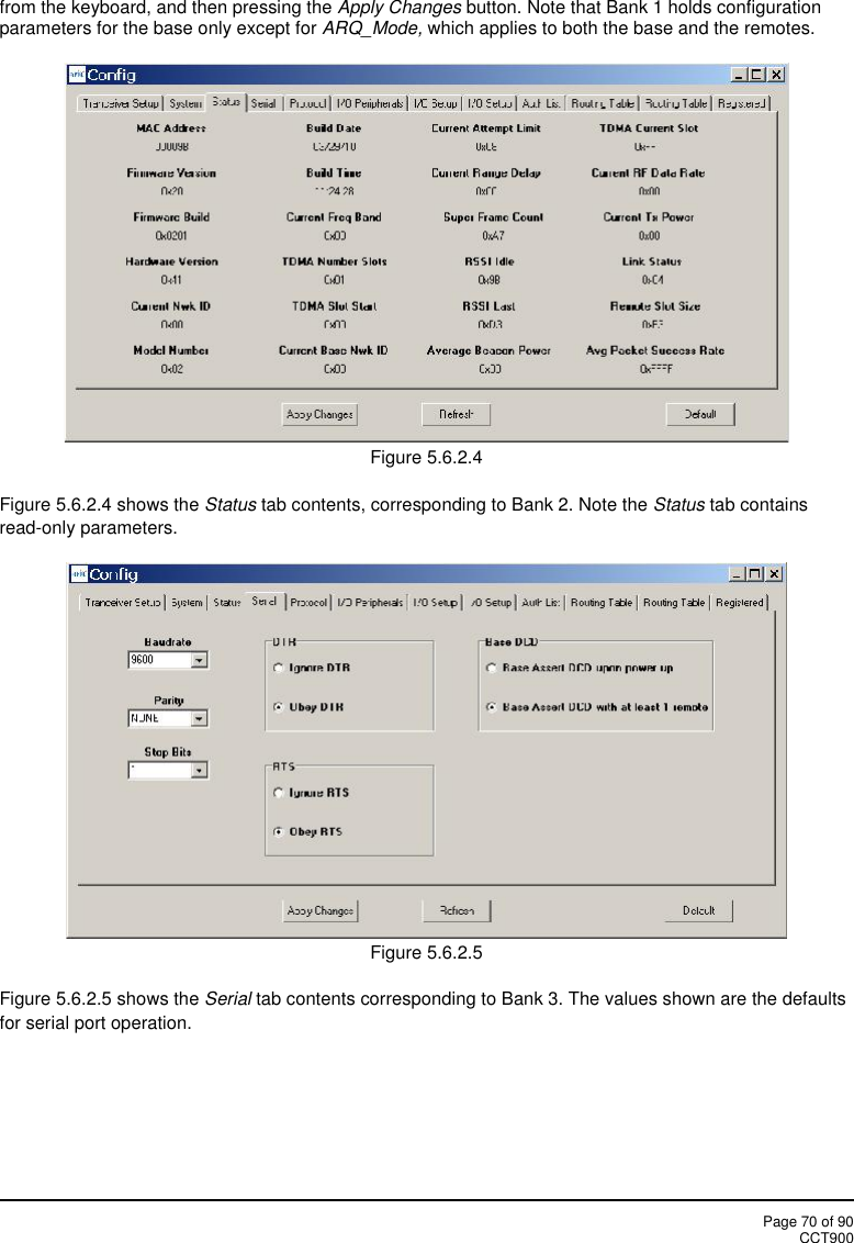 Page 70 of 90CCT900from the keyboard, and then pressing the Apply Changes button. Note that Bank 1 holds configurationparameters for the base only except for ARQ_Mode, which applies to both the base and the remotes.Figure 5.6.2.4Figure 5.6.2.4 shows the Status tab contents, corresponding to Bank 2. Note the Status tab containsread-only parameters.Figure 5.6.2.5Figure 5.6.2.5 shows the Serial tab contents corresponding to Bank 3. The values shown are the defaultsfor serial port operation.