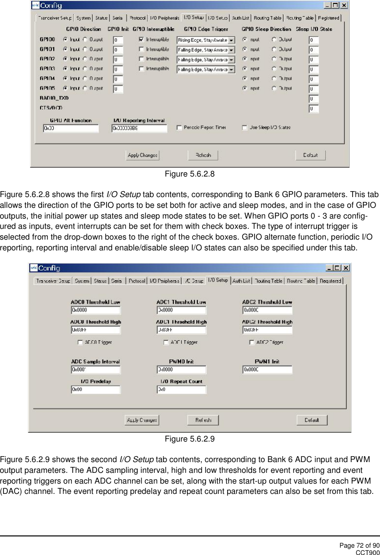 Page 72 of 90CCT900Figure 5.6.2.8Figure 5.6.2.8 shows the first I/O Setup tab contents, corresponding to Bank 6 GPIO parameters. This taballows the direction of the GPIO ports to be set both for active and sleep modes, and in the case of GPIOoutputs, the initial power up states and sleep mode states to be set. When GPIO ports 0 - 3 are config-ured as inputs, event interrupts can be set for them with check boxes. The type of interrupt trigger isselected from the drop-down boxes to the right of the check boxes. GPIO alternate function, periodic I/Oreporting, reporting interval and enable/disable sleep I/O states can also be specified under this tab.Figure 5.6.2.9Figure 5.6.2.9 shows the second I/O Setup tab contents, corresponding to Bank 6 ADC input and PWMoutput parameters. The ADC sampling interval, high and low thresholds for event reporting and eventreporting triggers on each ADC channel can be set, along with the start-up output values for each PWM(DAC) channel. The event reporting predelay and repeat count parameters can also be set from this tab.