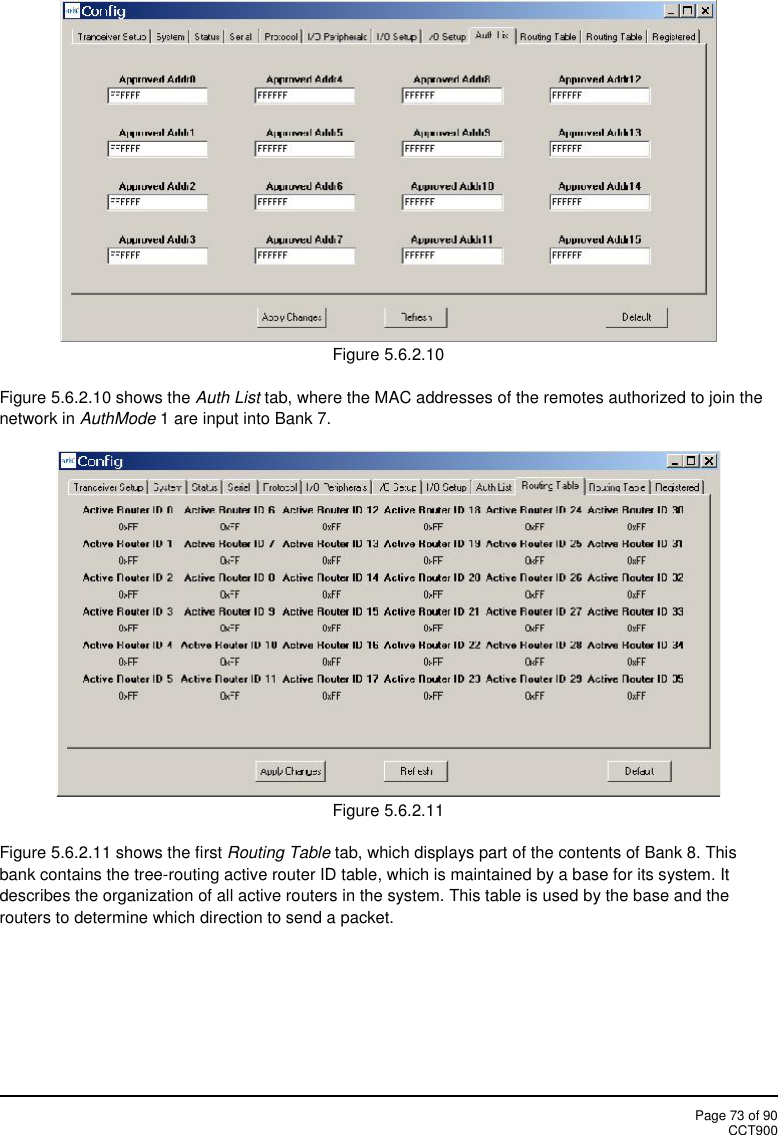 Page 73 of 90CCT900Figure 5.6.2.10Figure 5.6.2.10 shows the Auth List tab, where the MAC addresses of the remotes authorized to join thenetwork in AuthMode 1 are input into Bank 7.Figure 5.6.2.11Figure 5.6.2.11 shows the first Routing Table tab, which displays part of the contents of Bank 8. Thisbank contains the tree-routing active router ID table, which is maintained by a base for its system. Itdescribes the organization of all active routers in the system. This table is used by the base and therouters to determine which direction to send a packet.