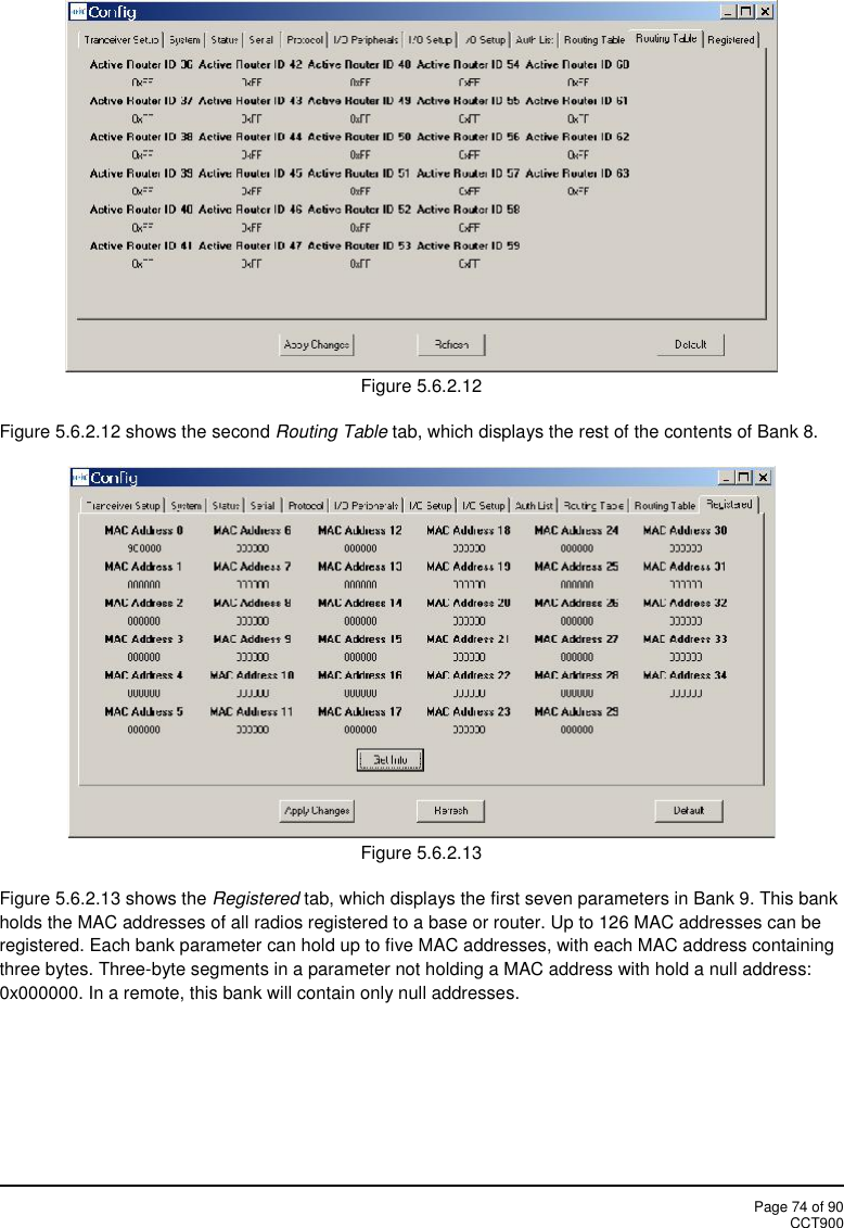 Page 74 of 90CCT900Figure 5.6.2.12Figure 5.6.2.12 shows the second Routing Table tab, which displays the rest of the contents of Bank 8.Figure 5.6.2.13Figure 5.6.2.13 shows the Registered tab, which displays the first seven parameters in Bank 9. This bankholds the MAC addresses of all radios registered to a base or router. Up to 126 MAC addresses can beregistered. Each bank parameter can hold up to five MAC addresses, with each MAC address containingthree bytes. Three-byte segments in a parameter not holding a MAC address with hold a null address:0x000000. In a remote, this bank will contain only null addresses.