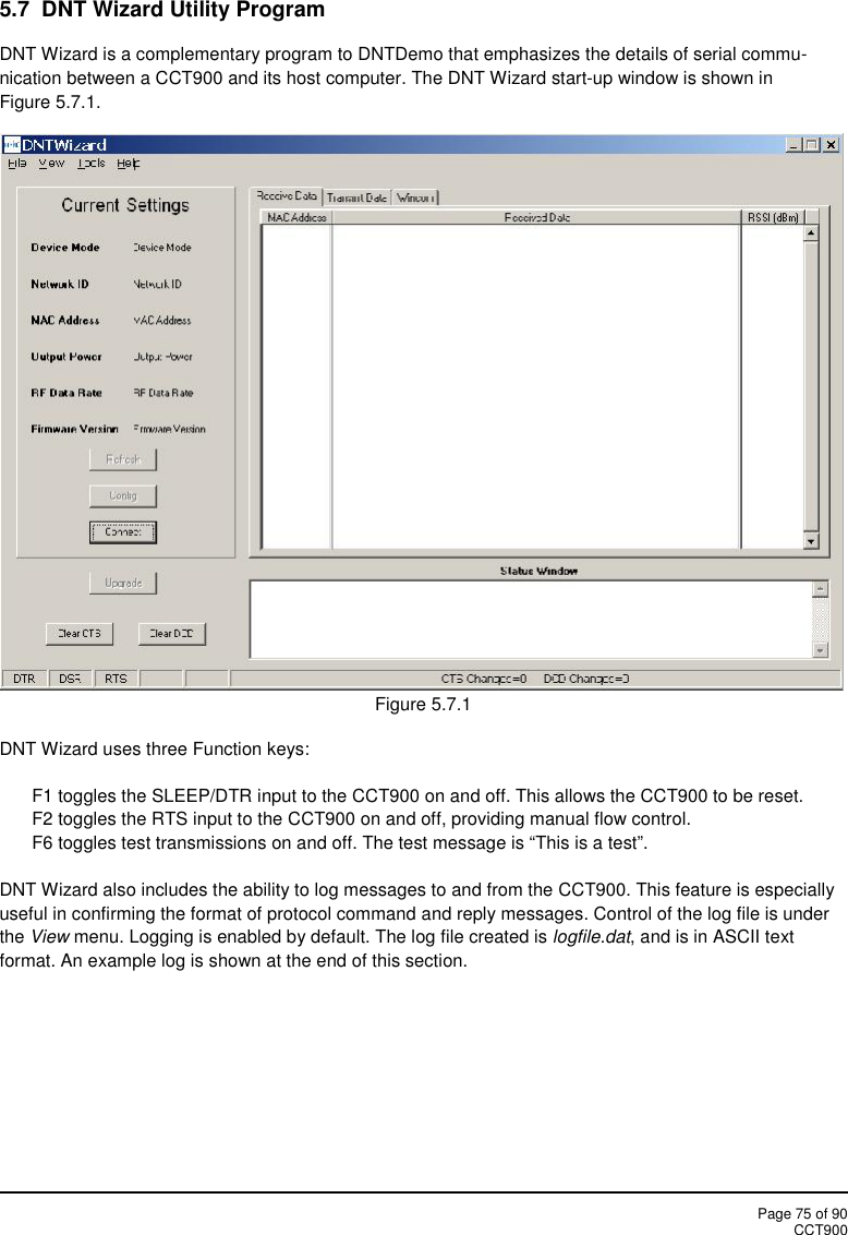 Page 75 of 90CCT9005.7 DNT Wizard Utility ProgramDNT Wizard is a complementary program to DNTDemo that emphasizes the details of serial commu-nication between a CCT900 and its host computer. The DNT Wizard start-up window is shown inFigure 5.7.1.Figure 5.7.1DNT Wizard uses three Function keys:F1 toggles the SLEEP/DTR input to the CCT900 on and off. This allows the CCT900 to be reset.F2 toggles the RTS input to the CCT900 on and off, providing manual flow control.F6 toggles test transmissions on and off. The test message is “This is a test”.DNT Wizard also includes the ability to log messages to and from the CCT900. This feature is especiallyuseful in confirming the format of protocol command and reply messages. Control of the log file is underthe View menu. Logging is enabled by default. The log file created is logfile.dat, and is in ASCII textformat. An example log is shown at the end of this section.
