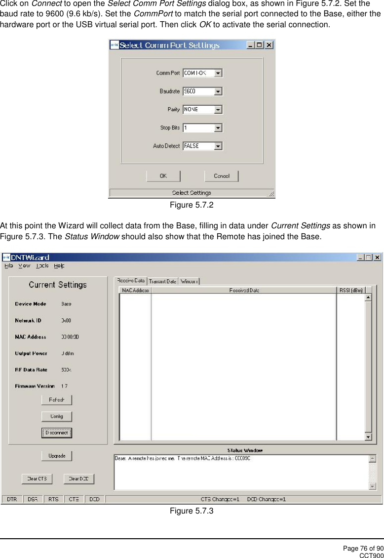 Page 76 of 90CCT900Click on Connect to open the Select Comm Port Settings dialog box, as shown in Figure 5.7.2. Set thebaud rate to 9600 (9.6 kb/s). Set the CommPort to match the serial port connected to the Base, either thehardware port or the USB virtual serial port. Then click OK to activate the serial connection.Figure 5.7.2At this point the Wizard will collect data from the Base, filling in data under Current Settings as shown inFigure 5.7.3. The Status Window should also show that the Remote has joined the Base.Figure 5.7.3