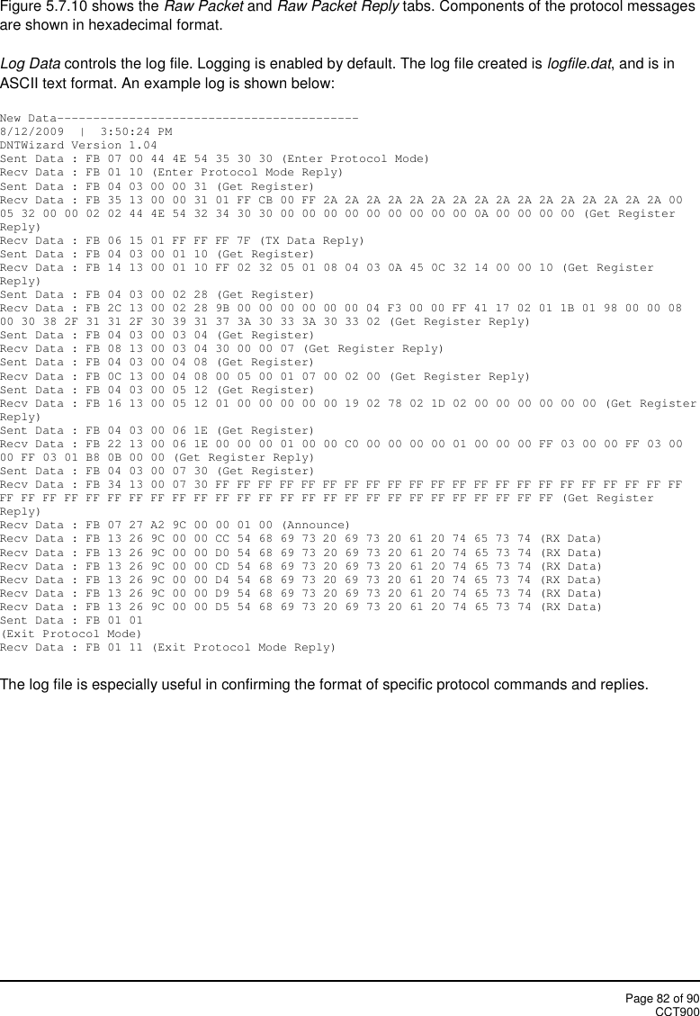 Page 82 of 90CCT900Figure 5.7.10 shows the Raw Packet and Raw Packet Reply tabs. Components of the protocol messagesare shown in hexadecimal format.Log Data controls the log file. Logging is enabled by default. The log file created is logfile.dat, and is inASCII text format. An example log is shown below:New Data------------------------------------------8/12/2009  |  3:50:24 PMDNTWizard Version 1.04Sent Data : FB 07 00 44 4E 54 35 30 30 (Enter Protocol Mode)Recv Data : FB 01 10 (Enter Protocol Mode Reply)Sent Data : FB 04 03 00 00 31 (Get Register)Recv Data : FB 35 13 00 00 31 01 FF CB 00 FF 2A 2A 2A 2A 2A 2A 2A 2A 2A 2A 2A 2A 2A 2A 2A 2A 0005 32 00 00 02 02 44 4E 54 32 34 30 30 00 00 00 00 00 00 00 00 00 0A 00 00 00 00 (Get RegisterReply)Recv Data : FB 06 15 01 FF FF FF 7F (TX Data Reply)Sent Data : FB 04 03 00 01 10 (Get Register)Recv Data : FB 14 13 00 01 10 FF 02 32 05 01 08 04 03 0A 45 0C 32 14 00 00 10 (Get RegisterReply)Sent Data : FB 04 03 00 02 28 (Get Register)Recv Data : FB 2C 13 00 02 28 9B 00 00 00 00 00 00 04 F3 00 00 FF 41 17 02 01 1B 01 98 00 00 0800 30 38 2F 31 31 2F 30 39 31 37 3A 30 33 3A 30 33 02 (Get Register Reply)Sent Data : FB 04 03 00 03 04 (Get Register)Recv Data : FB 08 13 00 03 04 30 00 00 07 (Get Register Reply)Sent Data : FB 04 03 00 04 08 (Get Register)Recv Data : FB 0C 13 00 04 08 00 05 00 01 07 00 02 00 (Get Register Reply)Sent Data : FB 04 03 00 05 12 (Get Register)Recv Data : FB 16 13 00 05 12 01 00 00 00 00 00 19 02 78 02 1D 02 00 00 00 00 00 00 (Get RegisterReply)Sent Data : FB 04 03 00 06 1E (Get Register)Recv Data : FB 22 13 00 06 1E 00 00 00 01 00 00 C0 00 00 00 00 01 00 00 00 FF 03 00 00 FF 03 0000 FF 03 01 B8 0B 00 00 (Get Register Reply)Sent Data : FB 04 03 00 07 30 (Get Register)Recv Data : FB 34 13 00 07 30 FF FF FF FF FF FF FF FF FF FF FF FF FF FF FF FF FF FF FF FF FF FFFF FF FF FF FF FF FF FF FF FF FF FF FF FF FF FF FF FF FF FF FF FF FF FF FF FF (Get RegisterReply)Recv Data : FB 07 27 A2 9C 00 00 01 00 (Announce)Recv Data : FB 13 26 9C 00 00 CC 54 68 69 73 20 69 73 20 61 20 74 65 73 74 (RX Data)Recv Data : FB 13 26 9C 00 00 D0 54 68 69 73 20 69 73 20 61 20 74 65 73 74 (RX Data)Recv Data : FB 13 26 9C 00 00 CD 54 68 69 73 20 69 73 20 61 20 74 65 73 74 (RX Data)Recv Data : FB 13 26 9C 00 00 D4 54 68 69 73 20 69 73 20 61 20 74 65 73 74 (RX Data)Recv Data : FB 13 26 9C 00 00 D9 54 68 69 73 20 69 73 20 61 20 74 65 73 74 (RX Data)Recv Data : FB 13 26 9C 00 00 D5 54 68 69 73 20 69 73 20 61 20 74 65 73 74 (RX Data)Sent Data : FB 01 01(Exit Protocol Mode)Recv Data : FB 01 11 (Exit Protocol Mode Reply)The log file is especially useful in confirming the format of specific protocol commands and replies.