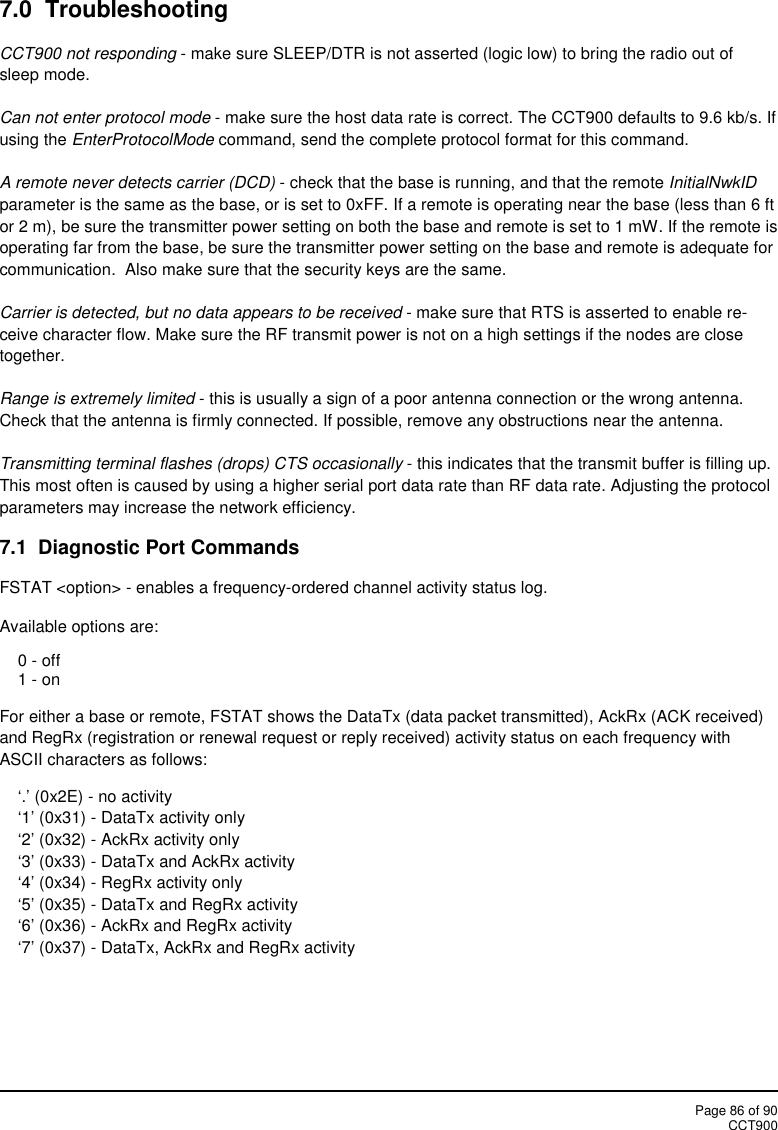 Page 86 of 90CCT9007.0 TroubleshootingCCT900 not responding - make sure SLEEP/DTR is not asserted (logic low) to bring the radio out ofsleep mode.Can not enter protocol mode - make sure the host data rate is correct. The CCT900 defaults to 9.6 kb/s. Ifusing the EnterProtocolMode command, send the complete protocol format for this command.A remote never detects carrier (DCD) - check that the base is running, and that the remote InitialNwkIDparameter is the same as the base, or is set to 0xFF. If a remote is operating near the base (less than 6 ftor 2 m), be sure the transmitter power setting on both the base and remote is set to 1 mW. If the remote isoperating far from the base, be sure the transmitter power setting on the base and remote is adequate forcommunication. Also make sure that the security keys are the same.Carrier is detected, but no data appears to be received - make sure that RTS is asserted to enable re-ceive character flow. Make sure the RF transmit power is not on a high settings if the nodes are closetogether.Range is extremely limited - this is usually a sign of a poor antenna connection or the wrong antenna.Check that the antenna is firmly connected. If possible, remove any obstructions near the antenna.Transmitting terminal flashes (drops) CTS occasionally - this indicates that the transmit buffer is filling up.This most often is caused by using a higher serial port data rate than RF data rate. Adjusting the protocolparameters may increase the network efficiency.7.1  Diagnostic Port CommandsFSTAT &lt;option&gt; - enables a frequency-ordered channel activity status log.Available options are:0 - off1 - onFor either a base or remote, FSTAT shows the DataTx (data packet transmitted), AckRx (ACK received)and RegRx (registration or renewal request or reply received) activity status on each frequency withASCII characters as follows:‘.’ (0x2E) - no activity‘1’ (0x31) - DataTx activity only‘2’ (0x32) - AckRx activity only‘3’ (0x33) - DataTx and AckRx activity‘4’ (0x34) - RegRx activity only‘5’ (0x35) - DataTx and RegRx activity‘6’ (0x36) - AckRx and RegRx activity‘7’ (0x37) - DataTx, AckRx and RegRx activity