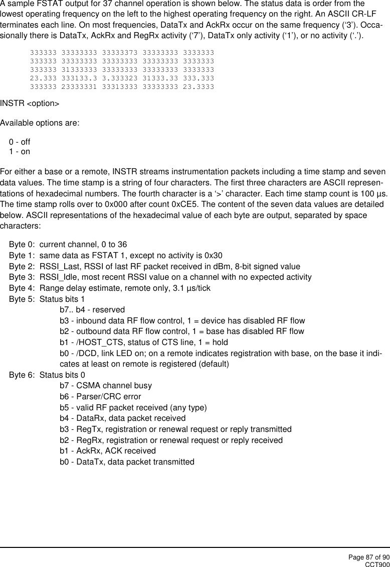 Page 87 of 90CCT900A sample FSTAT output for 37 channel operation is shown below. The status data is order from thelowest operating frequency on the left to the highest operating frequency on the right. An ASCII CR-LFterminates each line. On most frequencies, DataTx and AckRx occur on the same frequency (‘3’). Occa-sionally there is DataTx, AckRx and RegRx activity (‘7’), DataTx only activity (‘1’), or no activity (‘.’).333333 33333333 33333373 33333333 3333333333333 33333333 33333333 33333333 3333333333333 31333333 33333333 33333333 333333323.333 333133.3 3.333323 31333.33 333.333333333 23333331 33313333 33333333 23.3333INSTR &lt;option&gt;Available options are:0 - off1 - onFor either a base or a remote, INSTR streams instrumentation packets including a time stamp and sevendata values. The time stamp is a string of four characters. The first three characters are ASCII represen-tations of hexadecimal numbers. The fourth character is a ‘&gt;’ character. Each time stamp count is 100 µs.The time stamp rolls over to 0x000 after count 0xCE5. The content of the seven data values are detailedbelow. ASCII representations of the hexadecimal value of each byte are output, separated by spacecharacters:Byte 0:  current channel, 0 to 36Byte 1:  same data as FSTAT 1, except no activity is 0x30Byte 2: RSSI_Last, RSSI of last RF packet received in dBm, 8-bit signed valueByte 3:  RSSI_Idle, most recent RSSI value on a channel with no expected activityByte 4:  Range delay estimate, remote only, 3.1 µs/tickByte 5:  Status bits 1b7.. b4 - reservedb3 - inbound data RF flow control, 1 = device has disabled RF flowb2 - outbound data RF flow control, 1 = base has disabled RF flowb1 - /HOST_CTS, status of CTS line, 1 = holdb0 - /DCD, link LED on; on a remote indicates registration with base, on the base it indi-cates at least on remote is registered (default)Byte 6:  Status bits 0b7 - CSMA channel busyb6 - Parser/CRC errorb5 - valid RF packet received (any type)b4 - DataRx, data packet receivedb3 - RegTx, registration or renewal request or reply transmittedb2 - RegRx, registration or renewal request or reply receivedb1 - AckRx, ACK receivedb0 - DataTx, data packet transmitted