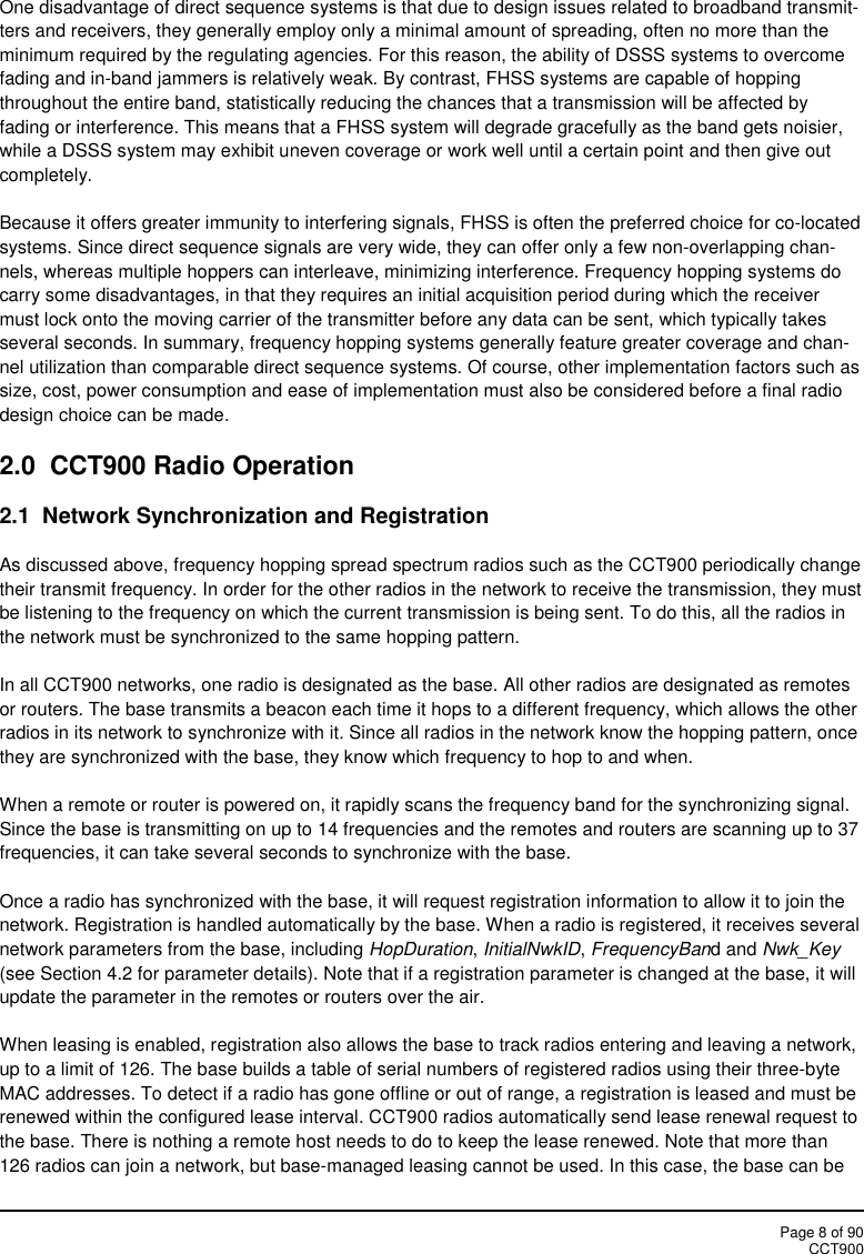 Page 8 of 90CCT900One disadvantage of direct sequence systems is that due to design issues related to broadband transmit-ters and receivers, they generally employ only a minimal amount of spreading, often no more than theminimum required by the regulating agencies. For this reason, the ability of DSSS systems to overcomefading and in-band jammers is relatively weak. By contrast, FHSS systems are capable of hoppingthroughout the entire band, statistically reducing the chances that a transmission will be affected byfading or interference. This means that a FHSS system will degrade gracefully as the band gets noisier,while a DSSS system may exhibit uneven coverage or work well until a certain point and then give outcompletely.Because it offers greater immunity to interfering signals, FHSS is often the preferred choice for co-locatedsystems. Since direct sequence signals are very wide, they can offer only a few non-overlapping chan-nels, whereas multiple hoppers can interleave, minimizing interference. Frequency hopping systems docarry some disadvantages, in that they requires an initial acquisition period during which the receivermust lock onto the moving carrier of the transmitter before any data can be sent, which typically takesseveral seconds. In summary, frequency hopping systems generally feature greater coverage and chan-nel utilization than comparable direct sequence systems. Of course, other implementation factors such assize, cost, power consumption and ease of implementation must also be considered before a final radiodesign choice can be made.2.0 CCT900 Radio Operation2.1 Network Synchronization and RegistrationAs discussed above, frequency hopping spread spectrum radios such as the CCT900 periodically changetheir transmit frequency. In order for the other radios in the network to receive the transmission, they mustbe listening to the frequency on which the current transmission is being sent. To do this, all the radios inthe network must be synchronized to the same hopping pattern.In all CCT900 networks, one radio is designated as the base. All other radios are designated as remotesor routers. The base transmits a beacon each time it hops to a different frequency, which allows the otherradios in its network to synchronize with it. Since all radios in the network know the hopping pattern, oncethey are synchronized with the base, they know which frequency to hop to and when.When a remote or router is powered on, it rapidly scans the frequency band for the synchronizing signal.Since the base is transmitting on up to 14 frequencies and the remotes and routers are scanning up to 37frequencies, it can take several seconds to synchronize with the base.Once a radio has synchronized with the base, it will request registration information to allow it to join thenetwork. Registration is handled automatically by the base. When a radio is registered, it receives severalnetwork parameters from the base, including HopDuration,InitialNwkID,FrequencyBand and Nwk_Key(see Section 4.2 for parameter details). Note that if a registration parameter is changed at the base, it willupdate the parameter in the remotes or routers over the air.When leasing is enabled, registration also allows the base to track radios entering and leaving a network,up to a limit of 126. The base builds a table of serial numbers of registered radios using their three-byteMAC addresses. To detect if a radio has gone offline or out of range, a registration is leased and must berenewed within the configured lease interval. CCT900 radios automatically send lease renewal request tothe base. There is nothing a remote host needs to do to keep the lease renewed. Note that more than126 radios can join a network, but base-managed leasing cannot be used. In this case, the base can be