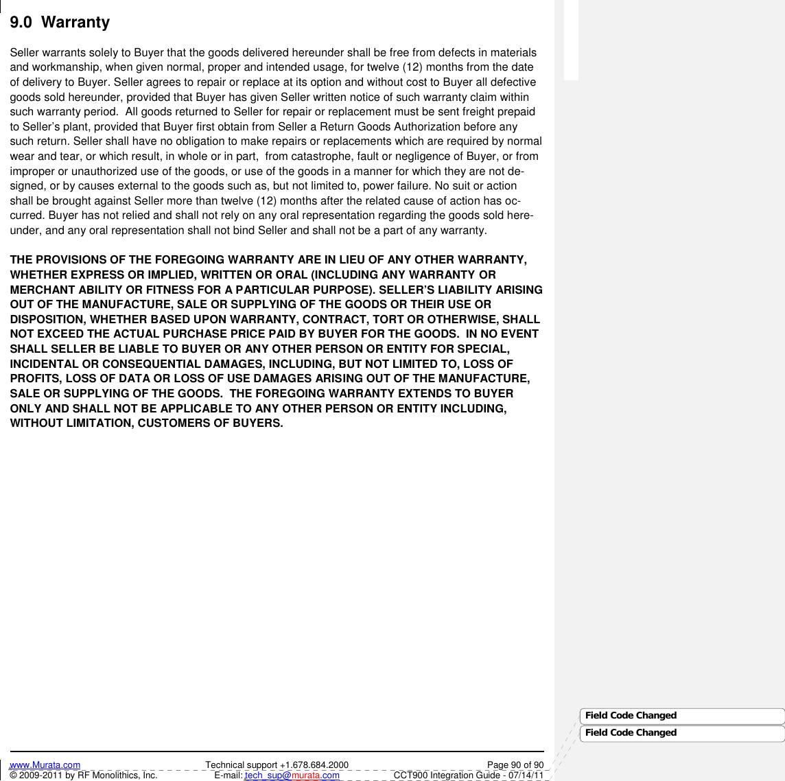 www.Murata.com Technical support +1.678.684.2000 Page 90 of 90© 2009-2011 by RF Monolithics, Inc. E-mail: tech_sup@murata.com CCT900 Integration Guide - 07/14/11Field Code ChangedField Code Changed9.0  WarrantySeller warrants solely to Buyer that the goods delivered hereunder shall be free from defects in materialsand workmanship, when given normal, proper and intended usage, for twelve (12) months from the dateof delivery to Buyer. Seller agrees to repair or replace at its option and without cost to Buyer all defectivegoods sold hereunder, provided that Buyer has given Seller written notice of such warranty claim withinsuch warranty period.  All goods returned to Seller for repair or replacement must be sent freight prepaidto Seller’s plant, provided that Buyer first obtain from Seller a Return Goods Authorization before anysuch return. Seller shall have no obligation to make repairs or replacements which are required by normalwear and tear, or which result, in whole or in part,  from catastrophe, fault or negligence of Buyer, or fromimproper or unauthorized use of the goods, or use of the goods in a manner for which they are not de-signed, or by causes external to the goods such as, but not limited to, power failure. No suit or actionshall be brought against Seller more than twelve (12) months after the related cause of action has oc-curred. Buyer has not relied and shall not rely on any oral representation regarding the goods sold here-under, and any oral representation shall not bind Seller and shall not be a part of any warranty.THE PROVISIONS OF THE FOREGOING WARRANTY ARE IN LIEU OF ANY OTHER WARRANTY,WHETHER EXPRESS OR IMPLIED, WRITTEN OR ORAL (INCLUDING ANY WARRANTY ORMERCHANT ABILITY OR FITNESS FOR A PARTICULAR PURPOSE). SELLER’S LIABILITY ARISINGOUT OF THE MANUFACTURE, SALE OR SUPPLYING OF THE GOODS OR THEIR USE ORDISPOSITION, WHETHER BASED UPON WARRANTY, CONTRACT, TORT OR OTHERWISE, SHALLNOT EXCEED THE ACTUAL PURCHASE PRICE PAID BY BUYER FOR THE GOODS.  IN NO EVENTSHALL SELLER BE LIABLE TO BUYER OR ANY OTHER PERSON OR ENTITY FOR SPECIAL,INCIDENTAL OR CONSEQUENTIAL DAMAGES, INCLUDING, BUT NOT LIMITED TO, LOSS OFPROFITS, LOSS OF DATA OR LOSS OF USE DAMAGES ARISING OUT OF THE MANUFACTURE,SALE OR SUPPLYING OF THE GOODS.  THE FOREGOING WARRANTY EXTENDS TO BUYERONLY AND SHALL NOT BE APPLICABLE TO ANY OTHER PERSON OR ENTITY INCLUDING,WITHOUT LIMITATION, CUSTOMERS OF BUYERS.
