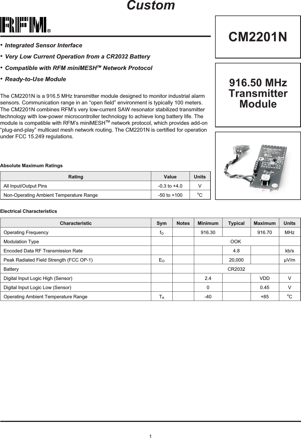 1®CM2201NRating Value UnitsAll Input/Output Pins -0.3 to +4.0 VNon-Operating Ambient Temperature Range -50 to +100 oCAbsolute Maximum RatingsCustomElectrical CharacteristicsCharacteristic Sym Notes Minimum Typical Maximum UnitsOperating Frequency fO916.30 916.70 MHzModulation Type OOKEncoded Data RF Transmission Rate 4.8 kb/sPeak Radiated Field Strength (FCC OP-1) EO20,000 µV/mBattery CR2032Digital Input Logic High (Sensor) 2.4 VDD VDigital Input Logic Low (Sensor) 0 0.45 VOperating Ambient Temperature Range TA-40 +85 oC916.50 MHzTransmitterModuleThe CM2201N is a 916.5 MHz transmitter module designed to monitor industrial alarmsensors. Communication range in an “open field” environment is typically 100 meters.The CM2201N combines RFM’s very low-current SAW resonator stabilized transmittertechnology with low-power microcontroller technology to achieve long battery life. Themodule is compatible with RFM’s miniMESHTM network protocol, which provides add-on“plug-and-play” multicast mesh network routing. The CM2201N is certified for operationunder FCC 15.249 regulations.•Integrated Sensor Interface•Very Low Current Operation from a CR2032 Battery•Compatible with RFM miniMESHTM Network Protocol•Ready-to-Use Module