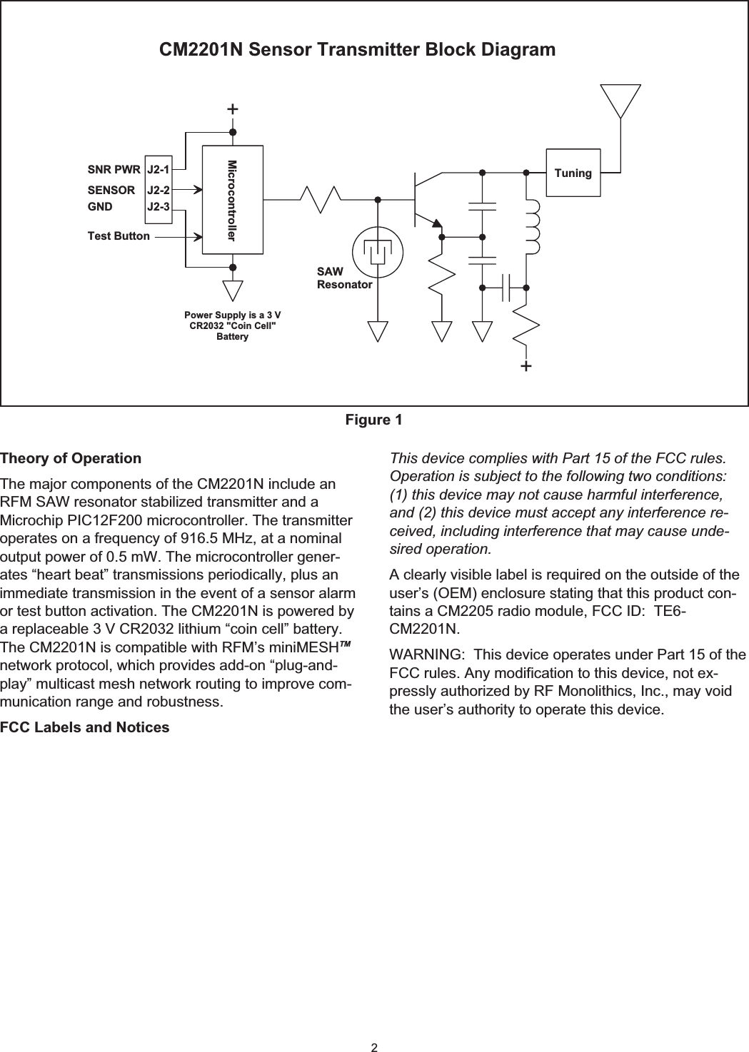 2Theory of OperationThe major components of the CM2201N include anRFM SAW resonator stabilized transmitter and aMicrochip PIC12F200 microcontroller. The transmitteroperates on a frequency of 916.5 MHz, at a nominaloutput power of 0.5 mW. The microcontroller gener-ates “heart beat” transmissions periodically, plus animmediate transmission in the event of a sensor alarmor test button activation. The CM2201N is powered bya replaceable 3 V CR2032 lithium “coin cell” battery.The CM2201N is compatible with RFM’s miniMESHTMnetwork protocol, which provides add-on “plug-and-play” multicast mesh network routing to improve com-munication range and robustness.FCC Labels and NoticesThis device complies with Part 15 of the FCC rules.Operation is subject to the following two conditions:(1) this device may not cause harmful interference,and (2) this device must accept any interference re-ceived, including interference that may cause unde-sired operation.A clearly visible label is required on the outside of theuser’s (OEM) enclosure stating that this product con-tains a CM2205 radio module, FCC ID: TE6-CM2201N.WARNING: This device operates under Part 15 of theFCC rules. Any modification to this device, not ex-pressly authorized by RF Monolithics, Inc., may voidthe user’s authority to operate this device.++Test ButtonSAWResonatorM icrocontrollerC M 2201N  Sensor Transm itter B lock D iagramPow er Supply is a 3 VC R 2032 &quot;C oin C ell&quot;B a tte ryJ2-2J2-1J2-3SNR PW RSENSORGNDTuningFigure 1