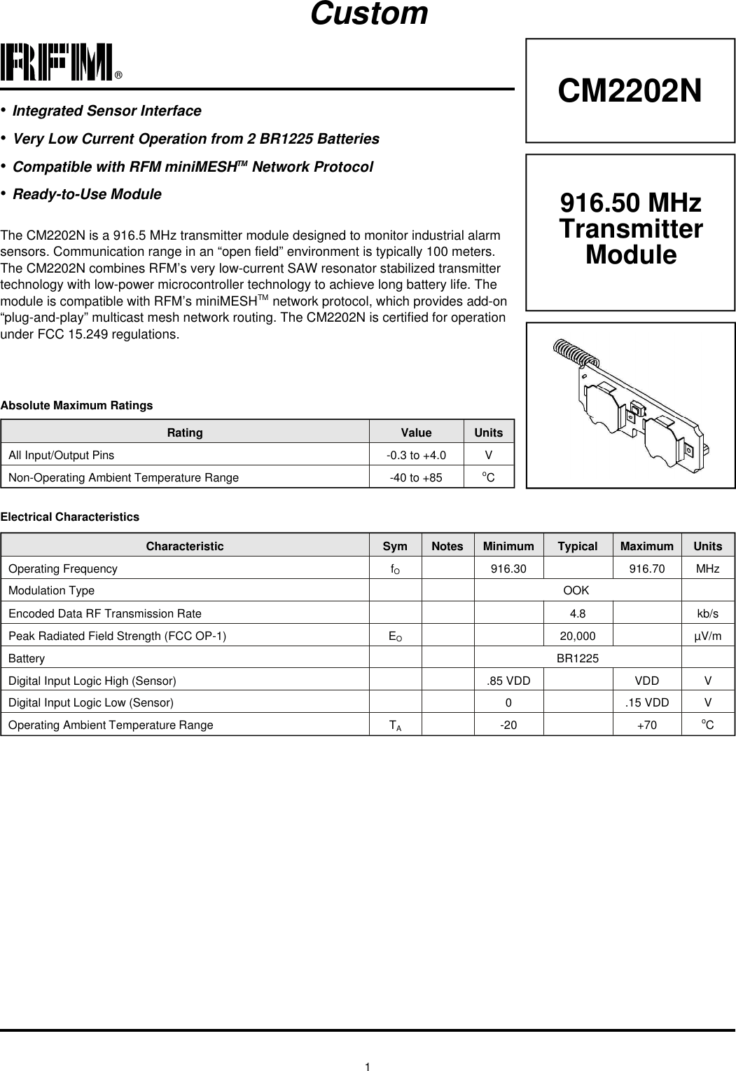 1®CM2202NRating Value UnitsAll In put/Out put Pins -0.3 to +4.0 VNon-Operating Am bi ent Tem per a ture Range -40 to +85 oCAb so lute Max i mum Rat ingsCus tomElec tri cal Char ac ter is ticsCharacteristic Sym Notes Minimum Typical Maximum UnitsOp er ating Fre quency fO916.30 916.70 MHzMod u la tion Type OOK En coded Data RF Trans mis sion Rate 4.8 kb/sPeak Radiated Field Strength (FCC OP-1) EO20,000 µV/mBat tery BR1225Dig i tal In put Logic High (Sen sor) .85 VDD VDD VDig i tal In put Logic Low (Sen sor) 0.15 VDD VOp er ating Am bi ent Tem per a ture Range TA-20 +70 oC916.50 MHz TransmitterModuleThe CM2202N is a 916.5 MHz trans mit ter mod ule de signed to mon i tor in dus trial alarmsen sors. Com mu ni ca tion range in an “open field” en vi ron ment is typ i cally 100 me ters.The CM2202N com bines RFM’s very low-cur rent SAW res o na tor sta bi lized trans mit tertech nol ogy with low-power microcontroller tech nol ogy to achieve long bat tery life. Themod ule is com pat i ble with RFM’s miniMESHTM net work pro to col, which pro vides add-on“plug-and-play” multicast mesh net work rout ing. The CM2202N is cer ti fied for op er a tionun der FCC 15.249 reg u la tions.•In te grated Sen sor In ter face•Very Low Cur rent Op er a tion from 2 BR1225 Bat teries•Com pat i ble with RFM miniMESHTM Net work Pro to col•Ready-to-Use Mod ule