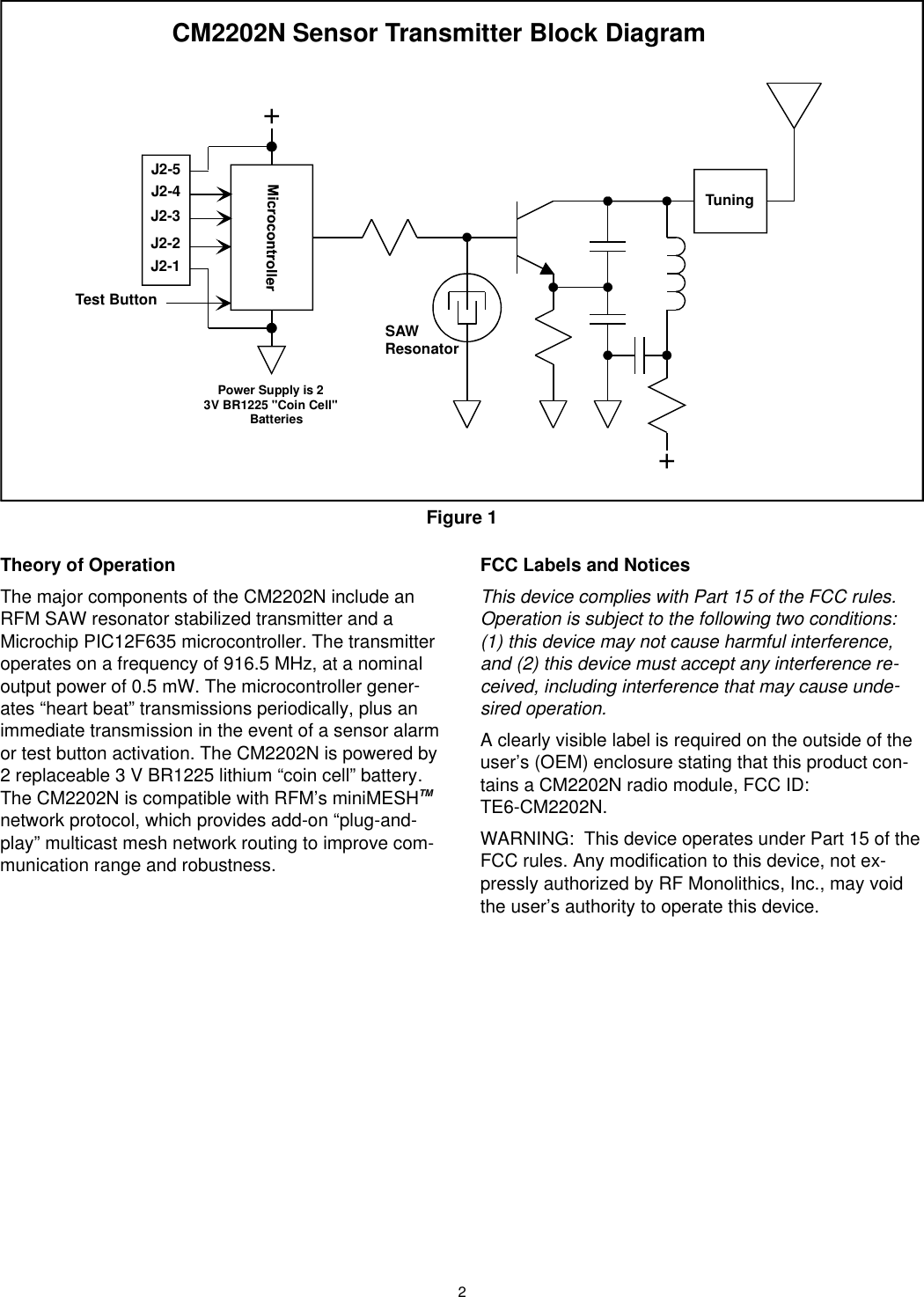 2The ory of Op er a tionThe ma jor com po nents of the CM2202N in clude anRFM SAW res o na tor sta bi lized trans mit ter and aMicro chip PIC12F635 microcontroller. The trans mit terop er ates on a fre quency of 916.5 MHz, at a nom i nalout put power of 0.5 mW. The microcontroller gen er -ates “heart beat” trans mis sions pe ri od i cally, plus anim me di ate trans mis sion in the event of a sen sor alarm or test but ton ac ti va tion. The CM2202N is pow ered by2 re place able 3 V BR1225 lith ium “coin cell” bat tery.The CM2202N is com pat i ble with RFM’s miniMESHTMnet work pro to col, which pro vides add-on “plug-and-play” multicast mesh net work rout ing to im prove com -mu ni ca tion range and ro bust ness.FCC La bels and No ticesThis de vice com plies with Part 15 of the FCC rules. Op er a tion is sub ject to the fol low ing two con di tions: (1) this de vice may not cause harm ful in ter fer ence,and (2) this de vice must ac cept any in ter fer ence re -ceived, in clud ing in ter fer ence that may cause un de -sired op er a tion.A clearly vis i ble la bel is re quired on the out side of theuser’s (OEM) en clo sure stat ing that this prod uct con -tains a CM2202N ra dio mod ule, FCC ID: TE6-CM2202N.WARNING:  This de vice op er ates un der Part 15 of the FCC rules. Any mod i fi ca tion to this de vice, not ex-pressly au tho rized by RF Monolithics, Inc., may voidthe user’s au thor ity to op er ate this de vice.++TestButtonSAWResonatorCM2202N Sensor Transmitter Block DiagramPower Su pply is 23VBR1225 &quot;CoinCell&quot;BatteriesTuningJ2-2J2-3J2-1J2-5J2-4Figure 1