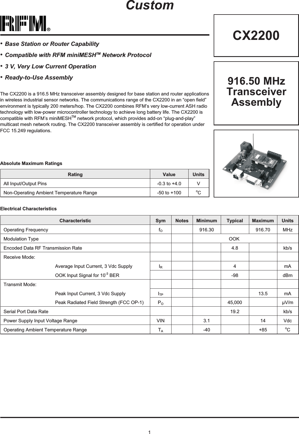 1®CX2200Rating Value UnitsAll Input/Output Pins -0.3 to +4.0 VNon-Operating Ambient Temperature Range -50 to +100 oCAbsolute Maximum RatingsCustomElectrical CharacteristicsCharacteristic Sym Notes Minimum Typical Maximum UnitsOperating Frequency fO916.30 916.70 MHzModulation Type OOKEncoded Data RF Transmission Rate 4.8 kb/sReceive Mode:Average Input Current, 3 Vdc Supply IR4mAOOK Input Signal for 10-3 BER -98 dBmTransmit Mode:Peak Input Current, 3 Vdc Supply ITP 13.5 mAPeak Radiated Field Strength (FCC OP-1) PO45,000 µV/mSerial Port Data Rate 19.2 kb/sPower Supply Input Voltage Range VIN 3.1 14 VdcOperating Ambient Temperature Range TA-40 +85 oC916.50 MHzTransceiverAssemblyThe CX2200 is a 916.5 MHz transceiver assembly designed for base station and router applicationsin wireless industrial sensor networks. The communications range of the CX2200 in an “open field”environment is typically 200 meters/hop. The CX2200 combines RFM’s very low-current ASH radiotechnology with low-power microcontroller technology to achieve long battery life. The CX2200 iscompatible with RFM’s miniMESHTM network protocol, which provides add-on “plug-and-play”multicast mesh network routing. The CX2200 transceiver assembly is certified for operation underFCC 15.249 regulations.•Base Station or Router Capability•Compatible with RFM miniMESHTM Network Protocol•3 V, Very Low Current Operation•Ready-to-Use Assembly