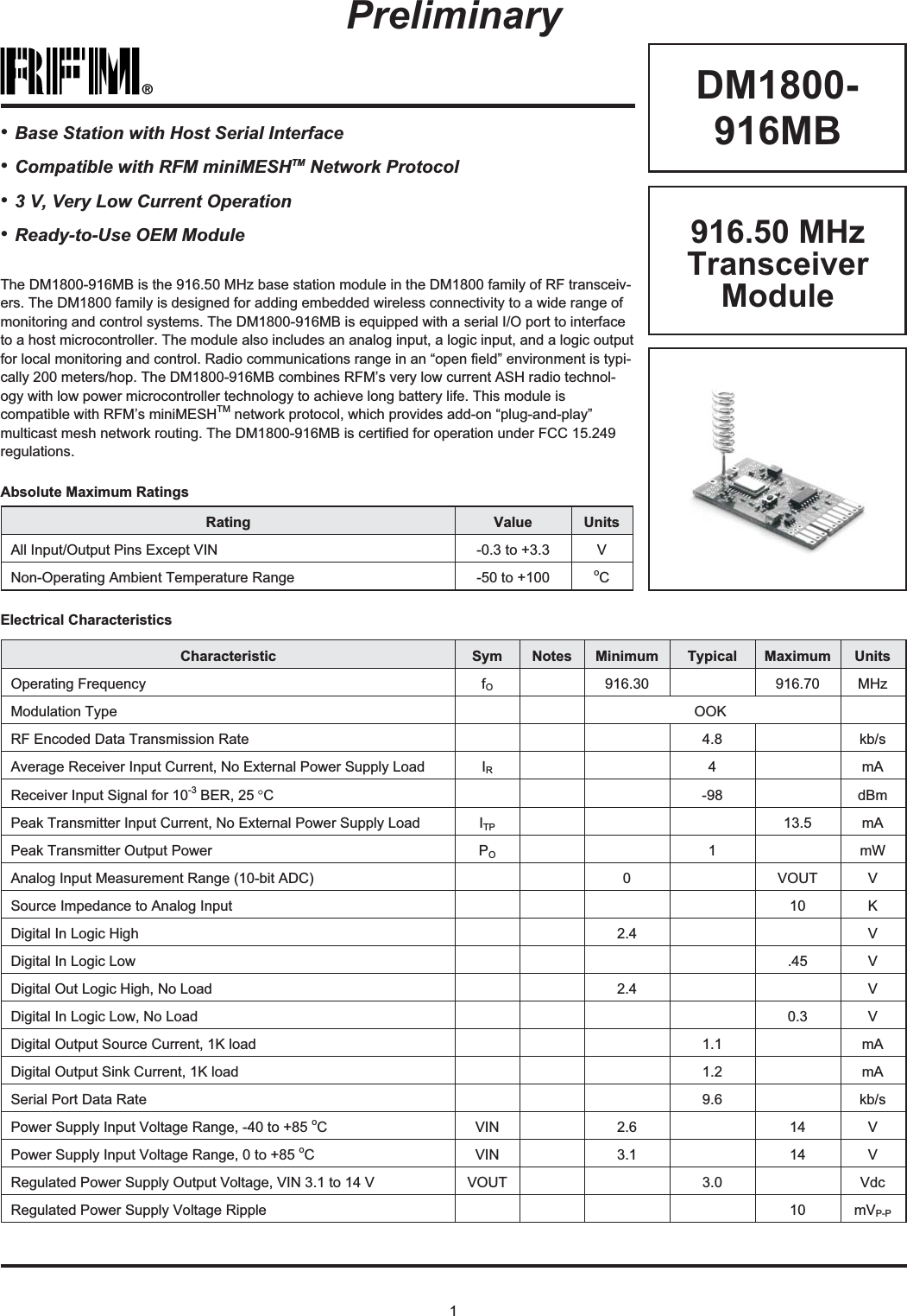 1®DM1800-916MBRating Value UnitsAll Input/Output Pins Except VIN -0.3 to +3.3 VNon-Operating Ambient Temperature Range -50 to +100 oCAbsolute Maximum RatingsPreliminaryElectrical CharacteristicsCharacteristic Sym Notes Minimum Typical Maximum UnitsOperating Frequency fO916.30 916.70 MHzModulation Type OOKRF Encoded Data Transmission Rate 4.8 kb/sAverage Receiver Input Current, No External Power Supply Load IR4mAReceiver Input Signal for 10-3 BER, 25 °C-98 dBmPeak Transmitter Input Current, No External Power Supply Load ITP 13.5 mAPeak Transmitter Output Power PO1mWAnalog Input Measurement Range (10-bit ADC) 0 VOUT VSource Impedance to Analog Input 10 KDigital In Logic High 2.4 VDigital In Logic Low .45 VDigital Out Logic High, No Load 2.4 VDigital In Logic Low, No Load 0.3 VDigital Output Source Current, 1K load 1.1 mADigital Output Sink Current, 1K load 1.2 mASerial Port Data Rate 9.6 kb/sPower Supply Input Voltage Range, -40 to +85 oC VIN 2.6 14 VPower Supply Input Voltage Range, 0 to +85 oC VIN 3.1 14 VRegulated Power Supply Output Voltage, VIN 3.1 to 14 V VOUT 3.0 VdcRegulated Power Supply Voltage Ripple 10 mVP-P916.50 MHzTransceiverModuleThe DM1800-916MB is the 916.50 MHz base station module in the DM1800 family of RF transceiv-ers. The DM1800 family is designed for adding embedded wireless connectivity to a wide range ofmonitoring and control systems. The DM1800-916MB is equipped with a serial I/O port to interfaceto a host microcontroller. The module also includes an analog input, a logic input, and a logic outputfor local monitoring and control. Radio communications range in an “open field” environment is typi-cally 200 meters/hop. The DM1800-916MB combines RFM’s very low current ASH radio technol-ogy with low power microcontroller technology to achieve long battery life. This module iscompatible with RFM’s miniMESHTM network protocol, which provides add-on “plug-and-play”multicast mesh network routing. The DM1800-916MB is certified for operation under FCC 15.249regulations.•Base Station with Host Serial Interface•Compatible with RFM miniMESHTM Network Protocol•3 V, Very Low Current Operation•Ready-to-Use OEM Module