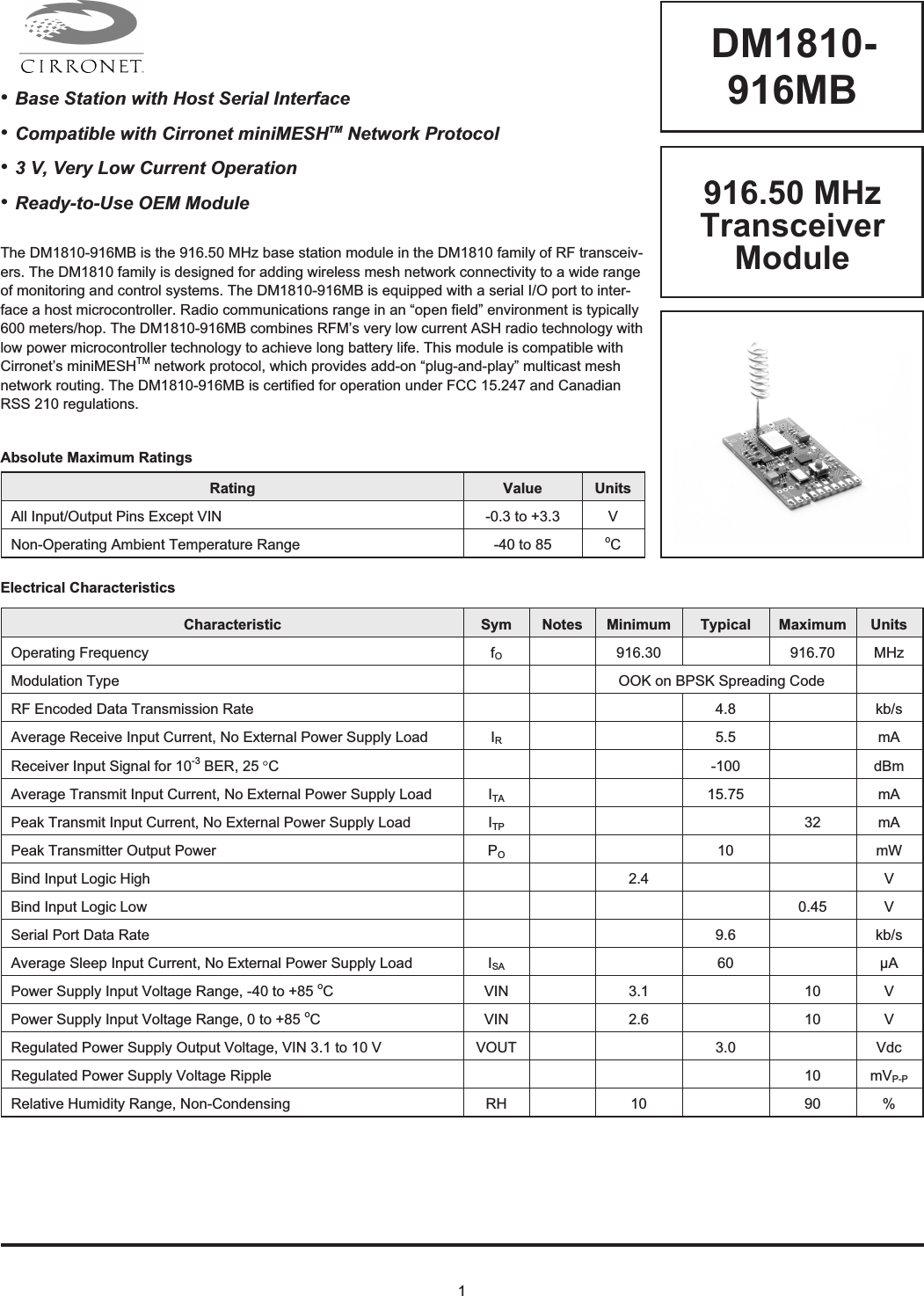 1DM1810-916MBRating Value UnitsAll Input/Output Pins Except VIN -0.3 to +3.3 VNon-Operating Ambient Temperature Range -40 to 85 oCAbsolute Maximum RatingsElectrical CharacteristicsCharacteristic Sym Notes Minimum Typical Maximum UnitsOperating Frequency fO916.30 916.70 MHzModulation Type OOK on BPSK Spreading CodeRF Encoded Data Transmission Rate 4.8 kb/sAverage Receive Input Current, No External Power Supply Load IR5.5 mAReceiver Input Signal for 10-3 BER, 25 °C-100 dBmAverage Transmit Input Current, No External Power Supply Load ITA 15.75 mAPeak Transmit Input Current, No External Power Supply Load ITP 32 mAPeak Transmitter Output Power PO10 mWBind Input Logic High 2.4 VBind Input Logic Low 0.45 VSerial Port Data Rate 9.6 kb/sAverage Sleep Input Current, No External Power Supply Load ISA 60 µAPower Supply Input Voltage Range, -40 to +85 oC VIN 3.1 10 VPower Supply Input Voltage Range, 0 to +85 oC VIN 2.6 10 VRegulated Power Supply Output Voltage, VIN 3.1 to 10 V VOUT 3.0 VdcRegulated Power Supply Voltage Ripple 10 mVP-PRelative Humidity Range, Non-Condensing RH 10 90 %916.50 MHzTransceiverModuleThe DM1810-916MB is the 916.50 MHz base station module in the DM1810 family of RF transceiv-ers. The DM1810 family is designed for adding wireless mesh network connectivity to a wide rangeof monitoring and control systems. The DM1810-916MB is equipped with a serial I/O port to inter-face a host microcontroller. Radio communications range in an “open field” environment is typically600 meters/hop. The DM1810-916MB combines RFM’s very low current ASH radio technology withlow power microcontroller technology to achieve long battery life. This module is compatible withCirronet’s miniMESHTM network protocol, which provides add-on “plug-and-play” multicast meshnetwork routing. The DM1810-916MB is certified for operation under FCC 15.247 and CanadianRSS 210 regulations.•Base Station with Host Serial Interface•Compatible with Cirronet miniMESHTM Network Protocol•3 V, Very Low Current Operation•Ready-to-Use OEM Module