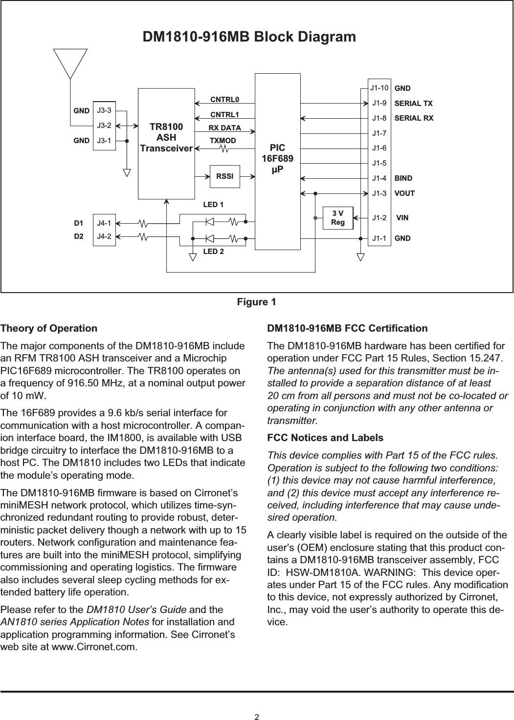 2Theory of OperationThe major components of the DM1810-916MB includean RFM TR8100 ASH transceiver and a MicrochipPIC16F689 microcontroller. The TR8100 operates ona frequency of 916.50 MHz, at a nominal output powerof 10 mW.The 16F689 provides a 9.6 kb/s serial interface forcommunication with a host microcontroller. A compan-ion interface board, the IM1800, is available with USBbridge circuitry to interface the DM1810-916MB to ahost PC. The DM1810 includes two LEDs that indicatethe module’s operating mode.The DM1810-916MB firmware is based on Cirronet’sminiMESH network protocol, which utilizes time-syn-chronized redundant routing to provide robust, deter-ministic packet delivery though a network with up to 15routers. Network configuration and maintenance fea-tures are built into the miniMESH protocol, simplifyingcommissioning and operating logistics. The firmwarealso includes several sleep cycling methods for ex-tended battery life operation.Please refer to the DM1810 User’s Guide and theAN1810 series Application Notes for installation andapplication programming information. See Cirronet’sweb site at www.Cirronet.com.DM1810-916MB FCC CertificationThe DM1810-916MB hardware has been certified foroperation under FCC Part 15 Rules, Section 15.247.The antenna(s) used for this transmitter must be in-stalled to provide a separation distance of at least20 cm from all persons and must not be co-located oroperating in conjunction with any other antenna ortransmitter.FCC Notices and LabelsThis device complies with Part 15 of the FCC rules.Operation is subject to the following two conditions:(1) this device may not cause harmful interference,and (2) this device must accept any interference re-ceived, including interference that may cause unde-sired operation.A clearly visible label is required on the outside of theuser’s (OEM) enclosure stating that this product con-tains a DM1810-916MB transceiver assembly, FCCID: HSW-DM1810A. WARNING: This device oper-ates under Part 15 of the FCC rules. Any modificationto this device, not expressly authorized by Cirronet,Inc., may void the user’s authority to operate this de-vice.T X M O DR X   D A T AC N T R L 1C N T R L 0P I C1 6 F 6 8 9µ PD M 1 8 1 0 - 9 1 6 M B   B l o c k   D i a g r a mL E D   1L E D   2T R 8 1 0 0A S HT r a n s c e i v e rG N DS E R I A L   T XS E R I A L   R XB I N DG N DV O U TV I N3   VR e gG N DG N DJ 1 - 1J 1 - 2J 1 - 3J 1 - 4J 1 - 5J 1 - 6J 1 - 7J 1 - 8J 1 - 9J 1 - 1 0J 3 - 2J 3 - 1J 3 - 3R S S IJ 4 - 1J 4 - 2D 1D 2Figure 1