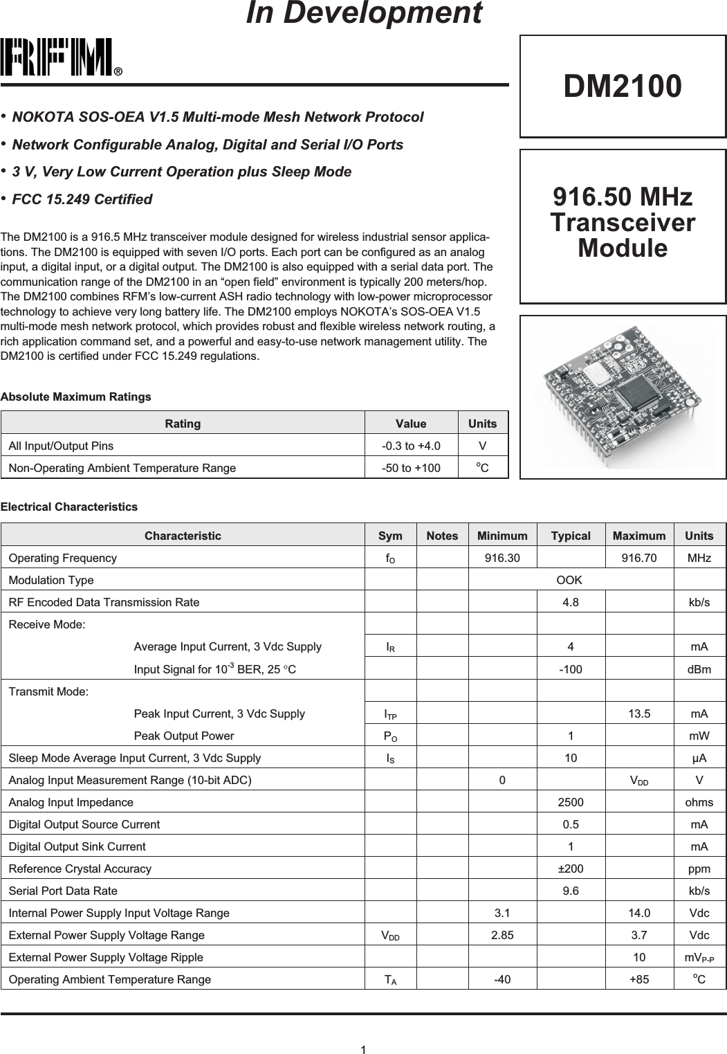 1®DM2100The DM2100 is a 916.5 MHz transceiver module designed for wireless industrial sensor applica-tions. The DM2100 is equipped with seven I/O ports. Each port can be configured as an analoginput, a digital input, or a digital output. The DM2100 is also equipped with a serial data port. Thecommunication range of the DM2100 in an “open field” environment is typically 200 meters/hop.The DM2100 combines RFM’s low-current ASH radio technology with low-power microprocessortechnology to achieve very long battery life. The DM2100 employs NOKOTA’s SOS-OEA V1.5multi-mode mesh network protocol, which provides robust and flexible wireless network routing, arich application command set, and a powerful and easy-to-use network management utility. TheDM2100 is certified under FCC 15.249 regulations.Rating Value UnitsAll Input/Output Pins -0.3 to +4.0 VNon-Operating Ambient Temperature Range -50 to +100 oCAbsolute Maximum Ratings•NOKOTA SOS-OEA V1.5 Multi-mode Mesh Network Protocol•Network Configurable Analog, Digital and Serial I/O Ports•3 V, Very Low Current Operation plus Sleep Mode•FCC 15.249 CertifiedIn DevelopmentElectrical CharacteristicsCharacteristic Sym Notes Minimum Typical Maximum UnitsOperating Frequency fO916.30 916.70 MHzModulation Type OOKRF Encoded Data Transmission Rate 4.8 kb/sReceive Mode:Average Input Current, 3 Vdc Supply IR4mAInput Signal for 10-3 BER, 25 °C-100 dBmTransmit Mode:Peak Input Current, 3 Vdc Supply ITP 13.5 mAPeak Output Power PO1mWSleep Mode Average Input Current, 3 Vdc Supply IS10 µAAnalog Input Measurement Range (10-bit ADC) 0 VDD VAnalog Input Impedance 2500 ohmsDigital Output Source Current 0.5 mADigital Output Sink Current 1mAReference Crystal Accuracy ±200 ppmSerial Port Data Rate 9.6 kb/sInternal Power Supply Input Voltage Range 3.1 14.0 VdcExternal Power Supply Voltage Range VDD 2.85 3.7 VdcExternal Power Supply Voltage Ripple 10 mVP-POperating Ambient Temperature Range TA-40 +85 oC916.50 MHzTransceiverModule