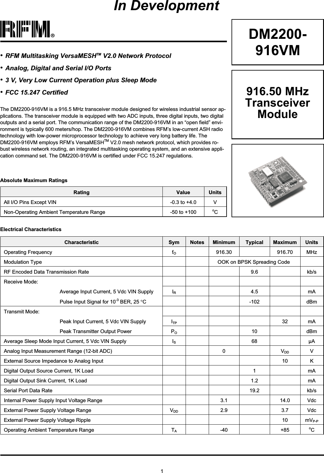 1®DM2200-916VMThe DM2200-916VM is a 916.5 MHz transceiver module designed for wireless industrial sensor ap-plications. The transceiver module is equipped with two ADC inputs, three digital inputs, two digitaloutputs and a serial port. The communication range of the DM2200-916VM in an “open field” envi-ronment is typically 600 meters/hop. The DM2200-916VM combines RFM’s low-current ASH radiotechnology with low-power microprocessor technology to achieve very long battery life. TheDM2200-916VM employs RFM’s VersaMESHTM V2.0 mesh network protocol, which provides ro-bust wireless network routing, an integrated multitasking operating system, and an extensive appli-cation command set. The DM2200-916VM is certified under FCC 15.247 regulations.Rating Value UnitsAll I/O Pins Except VIN -0.3 to +4.0 VNon-Operating Ambient Temperature Range -50 to +100 oCAbsolute Maximum Ratings•RFM Multitasking VersaMESHTM V2.0 Network Protocol•Analog, Digital and Serial I/O Ports•3 V, Very Low Current Operation plus Sleep Mode•FCC 15.247 CertifiedElectrical CharacteristicsCharacteristic Sym Notes Minimum Typical Maximum UnitsOperating Frequency fO916.30 916.70 MHzModulation Type OOK on BPSK Spreading CodeRF Encoded Data Transmission Rate 9.6 kb/sReceive Mode:Average Input Current, 5 Vdc VIN Supply IR4.5 mAPulse Input Signal for 10-3 BER, 25 °C-102 dBmTransmit Mode:Peak Input Current, 5 Vdc VIN Supply ITP 32 mAPeak Transmitter Output Power PO10 dBmAverage Sleep Mode Input Current, 5 Vdc VIN Supply IS68 µAAnalog Input Measurement Range (12-bit ADC) 0 VDD VExternal Source Impedance to Analog Input 10 KDigital Output Source Current, 1K Load 1 mADigital Output Sink Current, 1K Load 1.2 mASerial Port Data Rate 19.2 kb/sInternal Power Supply Input Voltage Range 3.1 14.0 VdcExternal Power Supply Voltage Range VDD 2.9 3.7 VdcExternal Power Supply Voltage Ripple 10 mVP-POperating Ambient Temperature Range TA-40 +85 oC916.50 MHzTransceiverModuleIn Development